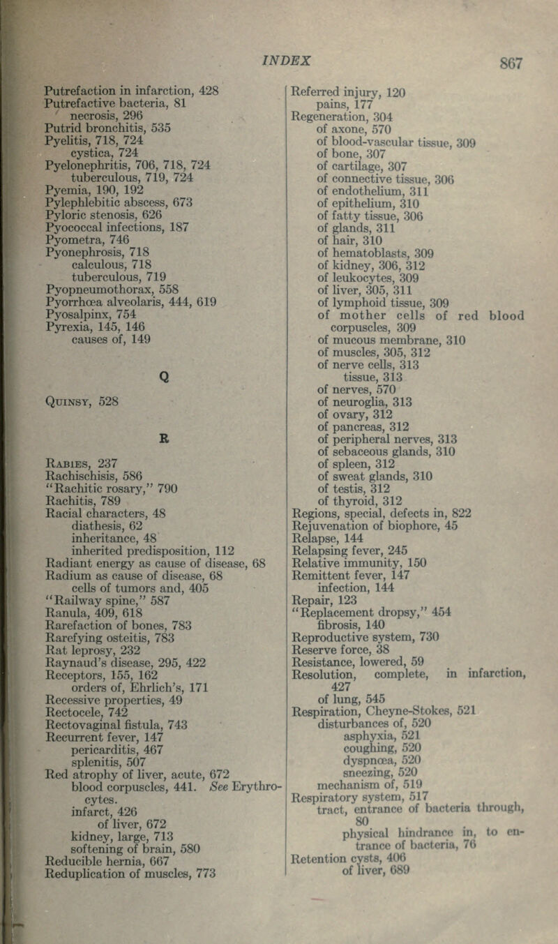 Putrefaction in infarction, 428 Putrefactive bacteria, 81 necrosis, 296 Putrid bronchitis, 535 Pyelitis, 718, 724 cystica, 724 Pyelonephritis, 706, 718, 724 tuberculous, 719, 724 Pyemia, 190, 192 Pylephlebitic abscess, 673 Pyloric stenosis, 626 Pyococcal infections, 187 Pyometra, 746 Pyonephrosis, 718 calculous, 718 tuberculous, 719 Pyopneumothorax, 558 Pyorrhoea alveolaris, 444, 619 Pyosalpinx, 754 Pyrexia, 145, 146 causes of, 149 Quinsy, 528 Q B Rabies, 237 Rachischisis, 586 Rachitic rosary, 790 Rachitis, 789 Racial characters, 48 diathesis, 62 inheritance, 48 inherited predisposition, 112 Radiant energy as cause of disease, 68 Radium as cause of disease, 68 cells of tumors and, 405 Railway spine, 587 Ranula, 409, 618 Rarefaction of bones, 783 Rarefying osteitis, 783 Rat leprosy, 232 Raynaud's disease, 295, 422 Receptors, 155, 162 orders of, Ehrlich's, 171 Recessive properties, 49 Rectocele, 742 Rectovaginal fistula, 743 Recurrent fever, 147 pericarditis, 467 splenitis, 507 Red atrophy of liver, acute, 672 blood corpuscles, 441. See Erythro- cytes. infarct, 426 of liver, 672 kidney, large, 713 softening of brain, 580 Reducible hernia, 667 Reduplication of muscles, 773 Referred injury, 120 pains, 177 Regeneration, 304 of axone, 570 of blood-vascular tissue, 309 of bone, 307 of cartilage, 307 of connective tissue, 306 of endothelium, 311 of epithelium, 310 of fatty tissue, 306 of glands, 311 of hah-, 310 of hematoblasts, 309 of kidney, 306, 312 of leukocytes, 309 of liver, 305, 311 of lymphoid tissue, 309 of mother cells of red blood corpuscles, 309 of mucous membrane, 310 of muscles, 305, 312 of nerve cells, 313 tissue, 313 of nerves, 570 of neuroglia, 313 of ovary, 312 of pancreas, 312 of peripheral nerves, 313 of sebaceous glands, 310 of spleen, 312 of sweat glands, 310 of testis, 312 of thyroid, 312 Regions, special, defects in, 822 Rejuvenation of biophore, 45 Relapse, 144 Relapsing fever, 245 Relative immunity, 150 Remittent fever, 147 infection, 144 Repair, 123 Replacement dropsy, 454 fibrosis, 140 Reproductive system, 730 Reserve force, 38 Resistance, lowered, 59 Resolution, complete, in infarction, 427 of lung, 545 Respiration, Cheyne-Stokes, 521 disturbances of, 520 asphyxia, 521 coughing, 520 dyspnoea, 520 sneezing, 520 mechanism of, 519 Respiratory system, 517 tract, entrance of bacteria through, 80 physical hindrance in, to en- trance of bacteria, 76 Retention cysts, 406 of liver, 689