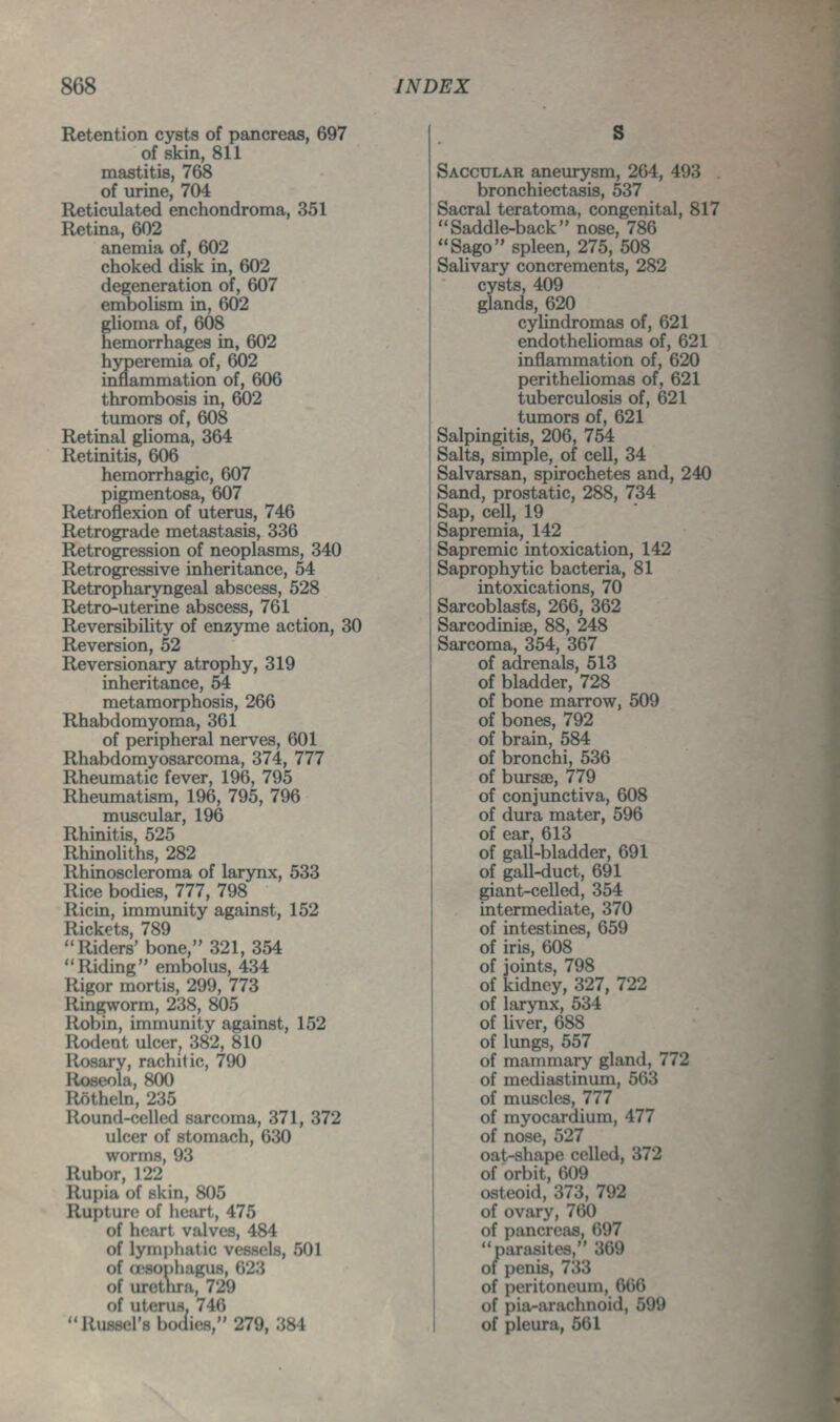 Retention cysts of pancreas, 697 of skin, 811 mastitis, 768 of urine, 704 Reticulated enchondroma, 351 Retina, 602 anemia of, 602 choked disk in, 602 degeneration of, 607 embolism in, 602 glioma of, 608 hemorrhages in, 602 hyperemia of, 602 inflammation of, 606 thrombosis in, 602 tumors of, 608 Retinal glioma, 364 Retinitis, 606 hemorrhagic, 607 pigmentosa, 607 Retroflexion of uterus, 746 Retrograde metastasis, 336 Retrogression of neoplasms, 340 Retrogressive inheritance, 54 Retropharyngeal abscess, 528 Retro-uterine abscess, 761 Reversibility of enzyme action, 30 Reversion, 52 Reversionary atrophy, 319 inheritance, 54 metamorphosis, 266 Rhabdomyoma, 361 of peripheral nerves, 601 Rhabdomyosarcoma, 374, 777 Rheumatic fever, 196, 795 Rheumatism, 196, 795, 796 muscular, 196 Rhinitis, 525 Rhinoliths, 282 Rhinoscleroma of larynx, 533 Rice bodies, 777, 798 Ricin, immunity against, 152 Rickets, 789 Riders' bone, 321, 354 Riding embolus, 434 Rigor mortis, 299, 773 Ringworm, 238, 805 Robin, immunity against, 152 Rodent ulcer, 382, 810 Rosary, rachitic, 790 Roseola, 800 Rotheln, 235 Round-celled sarcoma, 371, 372 ulcer of stomach, 630 worms, 93 Rubor, 122 Rupia of skin, 805 Rupture of heart, 475 of heart valves, 484 of lymphatic vessels, 501 of Qisophagus, 623 of urethra, 729 of uterus, 746 Russei's bocfies, 279, 384 S Saccular aneurysm, 264, 493 bronchiectasis, 537 Sacral teratoma, congenital, 817 Saddle-back nose, 786 Sago spleen, 275, 508 Salivary concrements, 282 cysts, 409 glands, 620 cylindromas of, 621 endotheliomas of, 621 inflammation of, 620 perithehomas of, 621 tuberculosis of, 621 tumors of, 621 Salpingitis, 206, 754 Salts, simple, of cell, 34 Salvarsan, spirochetes and, 240 Sand, prostatic, 288, 734 Sap, cell, 19 Sapremia, 142 Sapremic intoxication, 142 Saprophytic bacteria, 81 intoxications, 70 Sarcoblasts, 266, 362 Sarcodiniae, 88, 248 Sarcoma, 354, 367 of adrenals, 513 of bladder, 728 of bone marrow, 509 of bones, 792 of brain, 584 of bronchi, 536 of bursse, 779 of conjunctiva, 608 of dura mater, 596 of ear, 613 of gall-bladder, 691 of gall-duct, 691 giant-celled, 354 intermediate, 370 of intestines, 659 of iris, 608 of joints, 798 of kidney, 327, 722 of larynx, 534 of liver, 688 of lungs, 557 of mammary gland, 772 of mediastinum, 563 of muscles, 777 of myocardium, 477 of nose, 527 oat-shape celled, 372 of orbit, 609 osteoid, 373, 792 of ovary, 760 of pancreas, 697 parasites, 369 of penis, 733 of peritoneum, 666 of pia-arachnoid, 599 of pleura, 561