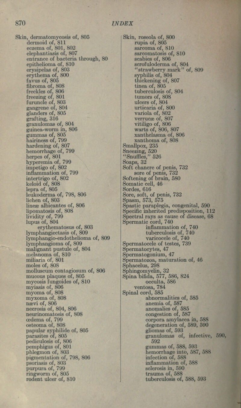 Skin, dermatomycosis of, 805 dermoid of, 811 eczema of, 801, 802 elephantiasis of, 807 entrance of bacteria through, 80 epithelioma of, 810 erysipelas of, 803 erythema of, 800 favus of, 805 fibroma of, 808 freckles of, 806 freezing of, 801 furuncle of, 803 gangrene of, 804 glanders of, 805 grafting, 316 granulomas of, 804 guinea-worm in, 806 gummas of, 805 hairiness of, 799 hardening of, 807 hemorrhage of, 799 herpes of, 801 hyperemia of, 799 impetigo of, 802 inflammation of, 799 intertrigo of, 802 keloid of, 808 lepra of, 805 leukoderma of, 798, 806 lichen of, 803 linese albicantes of, 806 lipomatosis of, 808 Hvidity of, 799 lupus of, 804 erythematosus of, 803 lymphangiectasis of, 809 lymphangio-endothelioma of, 809 lymphangioma of, 809 maUgnant pustule of, 804 melanoma of, 810 miliaria of, 801 moles of, 808 molluscum contagiosum of, 806 mucous plaques of, 805 mycosis fungoides of, 810 myiasis of, 806 myoma of, 808 myxoma of, 808 naevi of, 806 necrosis of, 804, 806 neurinomatosis of, 808 oedema of, 799 osteoma of, 808 papular syphilide of, 805 parasites of, 805 pediculosis of, 806 pemphigus of, 801 phlegmon of, 803 pigmentation of, 798, 806 psoriasis of, 803 purpura of, 799 ringworm of, 805 rodent ulcer of, 810 Skin, roseola of, 800 rupia of, 805 sarcoma of, 810 sarcomatosis of, 810 scabies of, 806 scrofuloderma of, 804 strawberry mark of, 809 syphilis of, 804 thickening of, 807 tinea of, 805 tuberculosis of, 804 tumors of, 808 ulcers of, 804 urticaria of, 800 variola of, 802 verrucse of, 807 vitiligo of, 806 warts of, 806, 807 xanthelasma of, 806 xanthoma of, 808 Smallpox, 235 Sneezing, 520 Snuffles, 526 Soaps, 32 Soft chancre of penis, 732 sore of penis, 732 Softening of brain, 580 Somatic cell, 46 Sordes, 616 Sore, soft, of penis, 732 Spasm, 573, 575 Spastic paraplegia, congenital, 590 Specific inherited predisposition, 112 Spectral rays as cause of disease, 68 Spermatic cord, 740 inflammation of, 740 tuberculosis of, 740 varicocele of, 740 Spermatocele of testes, 739 Spermatocytes, 47 Spermatogonium, 47 Spermatozoa, maturation of, 46 Sphacelus, 298 Sphingomyelin, 32 Spina bifida, 577, 586, 824 occulta, 586 ventosa, 784 Spinal cord, 585 abnormalities of, 585 anemia of, 587 anomalies of, 585 congestion of, 587 corpora amylacea in, 588 degeneration of, 589, 590 gliomas of, 593 granulomas of, infective, 590, 592 gummas of, 588, 593 hemorrhage into, 587, 588 infection of, 588 inflammation of, 588 sclerosis in, 590 trauma of, 588 tuberculosis of, 588, 593 \