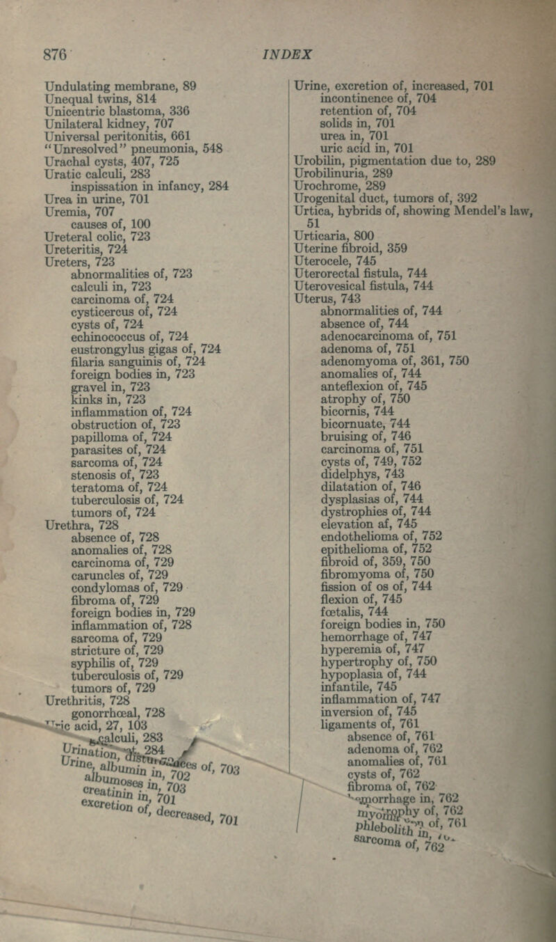 Undulating membrane, 89 Unequal twins, 814 Unicentric blastema, 336 Unilateral kidney^ 707 Universal peritonitis, 661 Unresolved pneumonia, 548 Urachal cysts, 407, 725 Uratic calculi, 283 inspissation in infancy, 284 Urea in urine, 701 Uremia, 707 causes of, 100 Ureteral colic, 723 Ureteritis, 724 Ureters, 723 abnormalities of, 723 calculi in, 723 carcinoma of, 724 cysticercus of, 724 cysts of, 724 echinococcus of, 724 eustrongylus gigas of, 724 filaria sanguinis of, 724 foreign bodies in, 723 gravel in, 723 kinks in, 723 inflammation of, 724 obstruction of, 723 papilloma of, 724 parasites of, 724 sarcoma of, 724 stenosis of, 723 teratoma of, 724 tuberculosis of, 724 tumors of, 724 Urethra, 728 absence of, 728 anomalies of, 728 carcinoma of, 729 caruncles of, 729 condylomas of, 729 fibroma of, 729 foreign bodies in, 729 inflammation of, 728 sarcoma of, 729 stricture of, 729 syphilis of, 729 tuberculosis of, 729 tumors of, 729 Urethiitis, 728 gonorrhceal, 728 Mc acid, 27, 103 M-calculi, 283 * ^^in^mn Vi^-284 / Urine, excretion of, increased, 701 incontinence of, 704 retention of, 704 solids in, 701 urea in, 701 uric acid in, 701 Urobilin, pigmentation due to, 289 Urobilinuria, 289 Urochrome, 289 Urogenital duct, tumors of, 392 Urtica, hybrids of, showing Mendel's law, 51 Urticaria, 800 Uterine fibroid, 359 Uterocele, 745 Uterorectal fistula, 744 Uterovesical fistula, 744 Uterus, 743 abnormalities of, 744 absence of, 744 adenocarcinoma of, 751 adenoma of, 751 adenomyoma of, 361, 750 anomaUes of, 744 anteflexion of, 745 atrophy of, 750 bicornis, 744 bicornuate, 744 bruising of, 746 carcinoma of, 751 cysts of, 749, 752 didelphys, 743 dilatation of, 746 dysplasias of, 744 dystrophies of, 744 elevation af, 745 endotheHoma of, 752 epitheUoma of, 752 fibroid of, 359, 750 fibromyoma of, 750 fission of OS of, 744 flexion of, 745 foetalis, 744 foreign bodies in, 750 hemorrhage of, 747 hyperemia of, 747 hypertrophy of, 750 hypoplasia of, 744 infantile, 745 inflammation of, 747 inversion of, 745 ligaments of, 761 absence of, 761 adenoma of, 762 anomalies of, 701 cysts of, 762 / fibroma of, 762^ / '^jgnorrhage in, 762 / 'Hyom9phy of, 762 «'»'-con,a of 762*