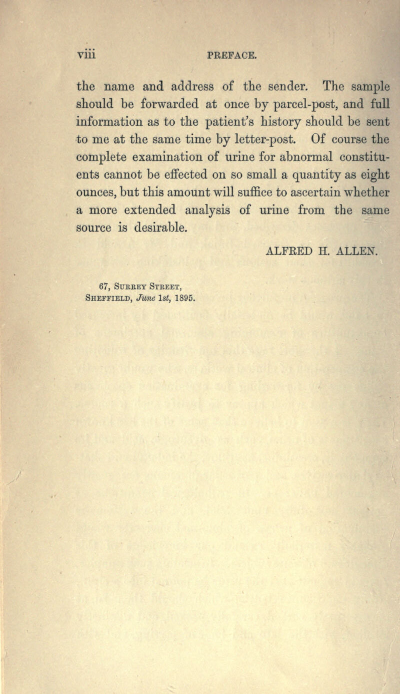 the name and address of the sender. The sample should be forwarded at once by parcel-post, and full information as to the patient's history should be sent to me at the same time by letter-post. Of course the complete examination of urine for abnormal constitu- ents cannot be effected on so small a quantity as eight ounces, but this amount will suffice to ascertain whether a more extended analysis of urine from the same source is desirable. ALFRED H. ALLEN. 67, Surrey Street, Sheffield, June IsL 1895.