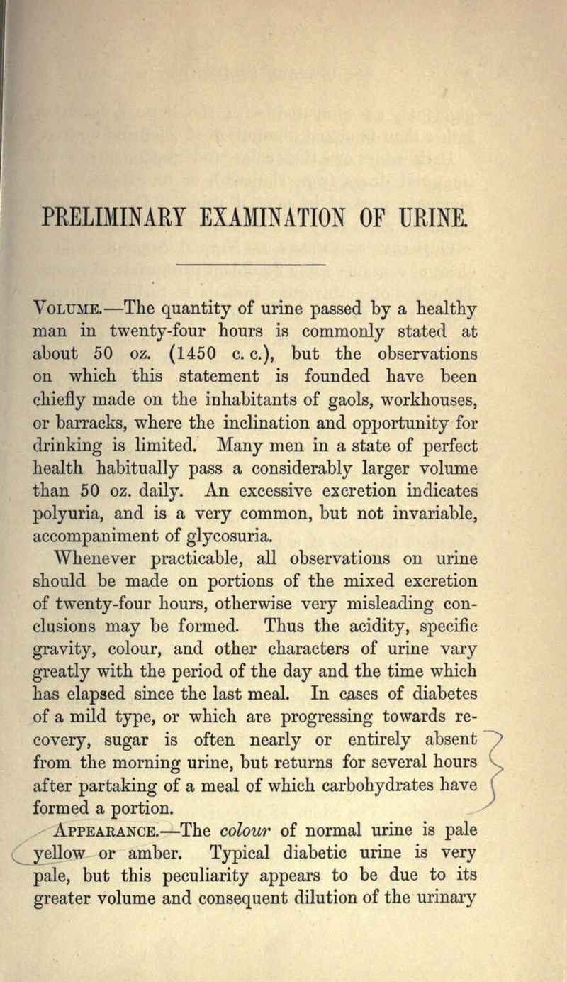 PRELIMINARY EXAimATION OF URINE. Volume.—The quantity of urine passed by a healthy man in twenty-four hours is commonly stated at about 50 oz. (1450 c. c.), but the observations on which this statement is founded have been chiefly made on the inhabitants of gaols, workhouses, or barracks, where the inclination and opportunity for drinking is limited. Many men in a state of perfect health habitually pass a considerably larger volume than 50 oz. daily. An excessive excretion indicates polyuria, and is a very common, but not invariable, accompaniment of glycosuria. Whenever practicable, all observations on urine should be made on portions of the mixed excretion of twenty-four hours, otherwise very misleading con- clusions may be formed. Thus the acidity, specific gravity, colour, and other characters of urine vary greatly with the period of the day and the time which has elapsed since the last meal. In cases of diabetes of a mild type, or which are progressing towards re- covery, sugar is often nearly or entirely absent from the morning urine, but returns for several hours after partaking of a meal of which carbohydrates have formed a portion. Appearance.—The colour of normal urine is pale yellow or amber. Typical diabetic urine is very pale, but this peculiarity appears to be due to its greater volume and consequent dilution of the urinary