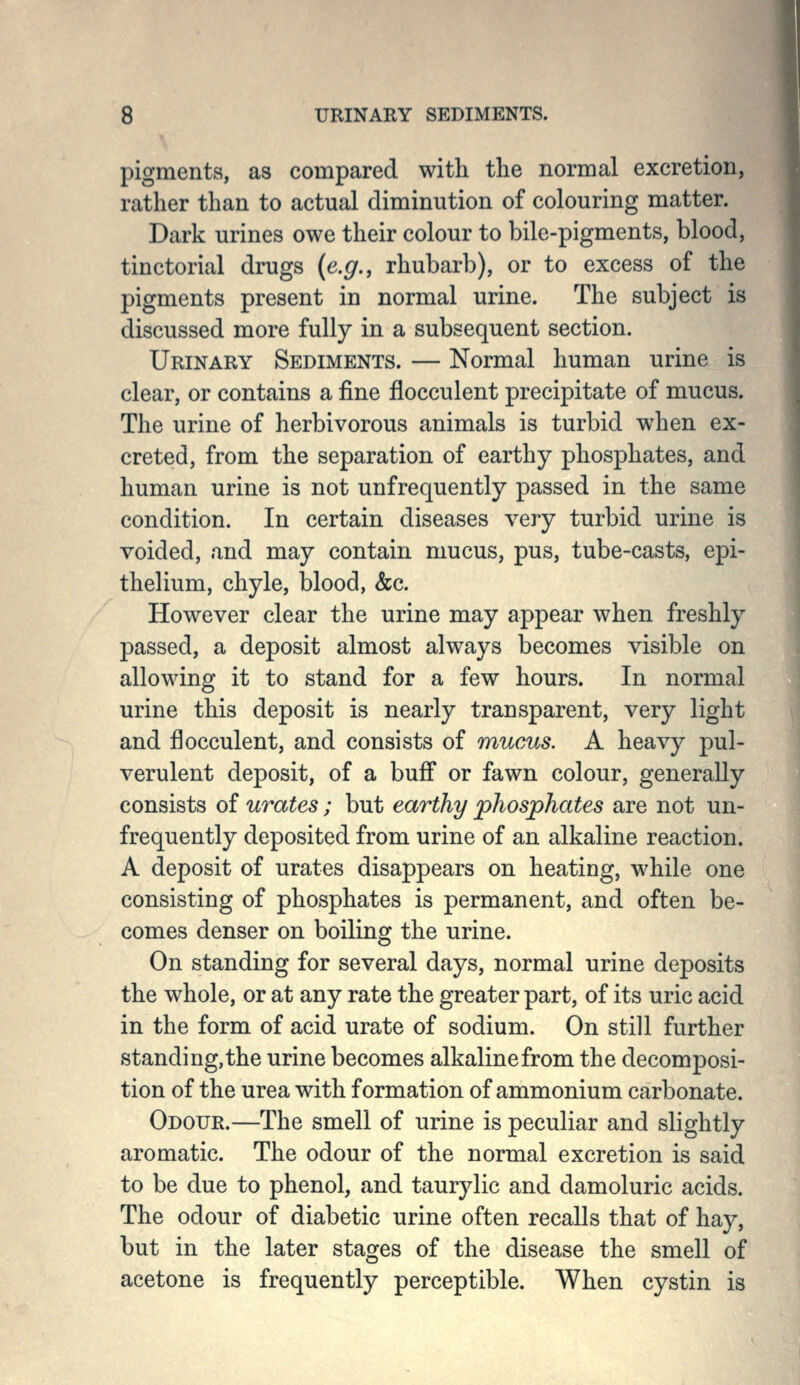 pigments, as compared with the normal excretion, rather than to actual diminution of colouring matter. Dark urines owe their colour to bile-pigments, blood, tinctorial drugs (e.g., rhubarb), or to excess of the pigments present in normal urine. The subject is discussed more fully in a subsequent section. Urinary Sediments. — Normal human urine is clear, or contains a fine flocculent precipitate of mucus. The urine of herbivorous animals is turbid when ex- creted, from the separation of earthy phosphates, and human urine is not unfrequently passed in the same condition. In certain diseases very turbid urine is voided, and may contain mucus, pus, tube-casts, epi- thelium, chyle, blood, &c. However clear the urine may appear when freshly passed, a deposit almost always becomes visible on allowing it to stand for a few hours. In normal urine this deposit is nearly transparent, very light and flocculent, and consists of mucus. A heavy pul- verulent deposit, of a buff or fawn colour, generally consists of urates; but earthy phosphates are not un- frequently deposited from urine of an alkaline reaction. A deposit of urates disappears on heating, while one consisting of phosphates is permanent, and often be- comes denser on boiling the urine. On standing for several days, normal urine deposits the whole, or at any rate the greater part, of its uric acid in the form of acid urate of sodium. On still further standing, the urine becomes alkaline from the decomposi- tion of the urea with formation of ammonium carbonate. Odour.—The smell of urine is peculiar and slightly aromatic. The odour of the normal excretion is said to be due to phenol, and taurylic and damoluric acids. The odour of diabetic urine often recalls that of hay, but in the later stages of the disease the smell of acetone is frequently perceptible. When cystin is