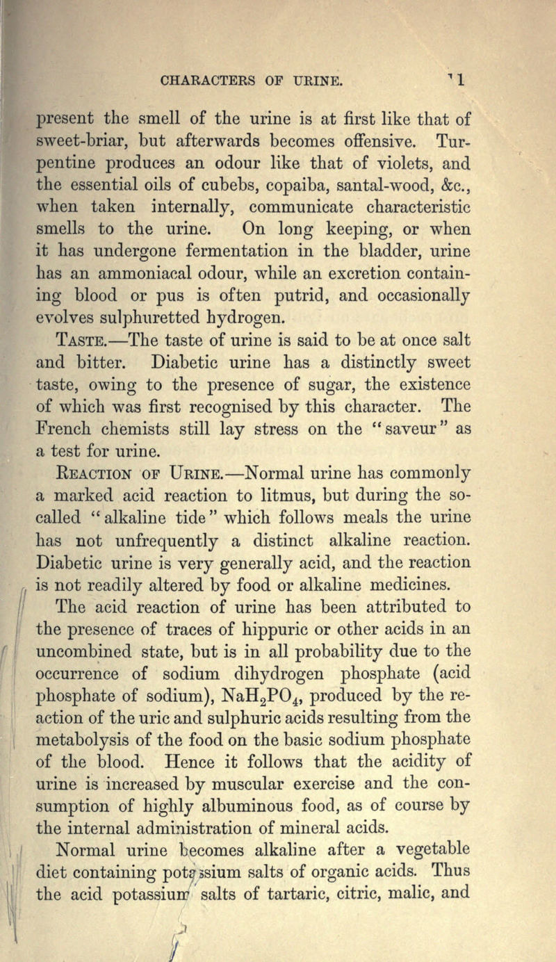 CHARACTERS OF URINE. ^1 present the smell of the urine is at first like that of sweet-briar, but afterwards becomes offensive. Tur- pentine produces an odour like that of violets, and the essential oils of cubebs, copaiba, santal-wood, &c., when taken internally, communicate characteristic smells to the urine. On long keeping, or when it has undergone fermentation in the bladder, urine has an ammoniacal odour, while an excretion contain- ing blood or pus is often putrid, and occasionally evolves sulphuretted hydrogen. Taste.—The taste of urine is said to be at once salt and bitter. Diabetic urine has a distinctly sweet taste, owing to the presence of sugar, the existence of which was first recognised by this character. The French chemists still lay stress on the saveur as a test for urine. Eeaction of Urine.—Normal urine has commonly a marked acid reaction to litmus, but during the so- called alkaline tide which follows meals the urine has not unfrequently a distinct alkaline reaction. Diabetic urine is very generally acid, and the reaction is not readily altered by food or alkaline medicines. The acid reaction of urine has been attributed to the presence of traces of hippuric or other acids in an uncombined state, but is in all probability due to the occurrence of sodium dihydrogen phosphate (acid phosphate of sodium), NaHgPO^, produced by the re- action of the uric and sulphuric acids resulting from the metabolysis of the food on the basic sodium phosphate of the blood. Hence it follows that the acidity of urine is increased by muscular exercise and the con- sumption of highly albuminous food, as of course by the internal administration of mineral acids. Normal urine becomes alkaline after a vegetable diet containing potassium salts of organic acids. Thus the acid potassium salts of tartaric, citric, malic, and i