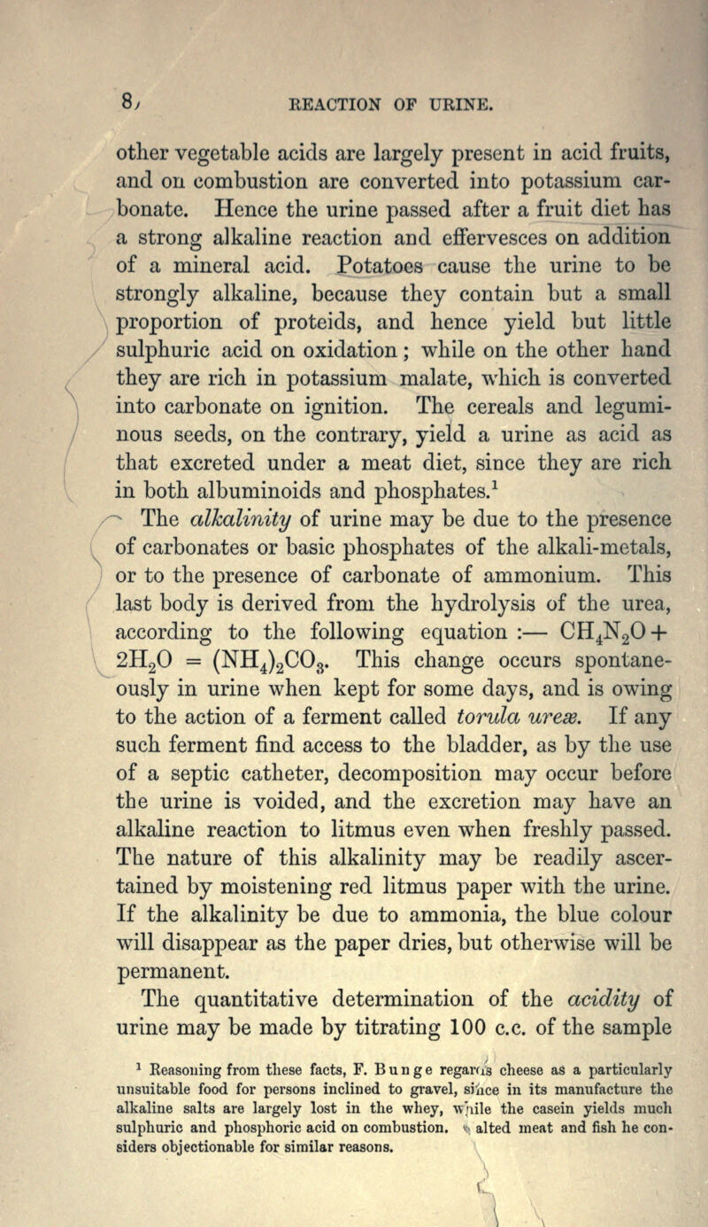 8y REACTION OF URINE. other vegetable acids are largely present in acid fruits, and on combustion are converted into potassium car- bonate. Hence the urine passed after a fruit diet has a strong alkaline reaction and effervesces on addition of a mineral acid. Potatoes cause the urine to be strongly alkaline, because they contain but a small \ proportion of proteids, and hence yield but little sulphuric acid on oxidation; while on the other hand they are rich in potassium malate, which is converted into carbonate on ignition. The cereals and legumi- nous seeds, on the contrary, yield a urine as acid as that excreted under a meat diet, since they are rich in both albuminoids and phosphates.-^ /^ The alkalinity of urine may be due to the presence of carbonates or basic phosphates of the alkali-metals, ) or to the presence of carbonate of ammonium. This last body is derived from the hydrolysis of the urea, according to the following equation :— CH^NgO-h \ 2H2O = (NH^)2C03. This change occurs spontane- ously in urine when kept for some days, and is owing to the action of a ferment called torula ureas. If any such ferment find access to the bladder, as by the use of a septic catheter, decomposition may occur before the urine is voided, and the excretion may have an alkaline reaction to litmus even when freshly passed. The nature of this alkalinity may be readily ascer- tained by moistening red litmus paper with the urine. If the alkalinity be due to ammonia, the blue colour will disappear as the paper dries, but otherwise will be permanent. The quantitative determination of the acidity of urine may be made by titrating 100 c.c. of the sample ^ Reasoning from these facts, F. B u n g e regarc/s cheese a8 a particularly unsuitable food for persons inclined to gravel, since in its manufacture the alkaline salts are largely lost in the whey, w'^iile the casein yields much sulphuric and phosphoric acid on combustion, v alted meat and fish he con- siders objectionable for similar reasons.