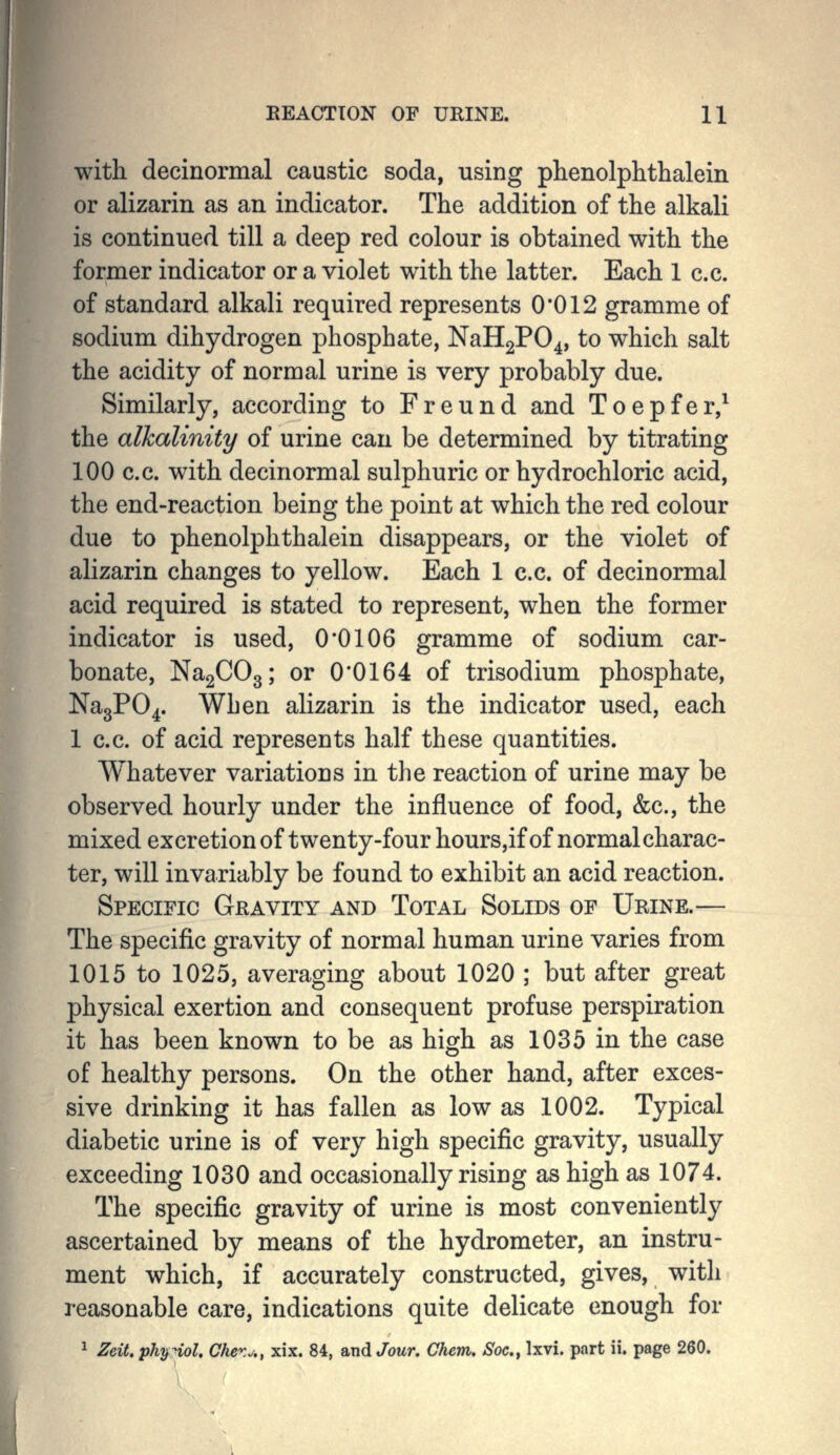 EEACTTON OF URINE. 11 with decinormal caustic soda, using plienolphthalein or alizarin as an indicator. The addition of the alkali is continued till a deep red colour is obtained with the former indicator or a violet with the latter. Each 1 c.c. of standard alkali required represents 0*012 gramme of sodium dihydrogen phosphate, NaH2P04, to which salt the acidity of normal urine is very probably due. Similarly, according to Freund and Toepfer,^ the alkalinity of urine can be determined by titrating 100 c.c. with decinormal sulphuric or hydrochloric acid, the end-reaction being the point at which the red colour due to phenolphthalein disappears, or the violet of alizarin changes to yellow. Each 1 c.c. of decinormal acid required is stated to represent, when the former indicator is used, O'OIOG gramme of sodium car- bonate, NagCOg; or 0*0164 of trisodium phosphate, NagPO^. Wben alizarin is the indicator used, each 1 c.c. of acid represents half these quantities. Whatever variations in the reaction of urine may be observed hourly under the influence of food, &c., the mixed excretion of twenty-four hours,if of normal charac- ter, will invariably be found to exhibit an acid reaction. Specific Gravity and Total Solids of Urine.— The specific gravity of normal human urine varies from 1015 to 1025, averaging about 1020 ; but after great physical exertion and consequent profuse perspiration it has been known to be as high as 1035 in the case of healthy persons. On the other hand, after exces- sive drinking it has fallen as low as 1002. Typical diabetic urine is of very high specific gravity, usually exceeding 1030 and occasionally rising as high as 1074. The specific gravity of urine is most conveniently ascertained by means of the hydrometer, an instru- ment which, if accurately constructed, gives, with reasonable care, indications quite delicate enough for