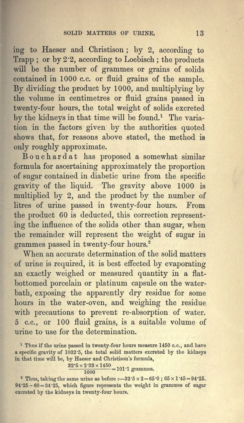ing to Haeser and Christison ; by 2, according to Trapp ; or by 2*2, according to Loebisch ; the products will be the number of grammes or grains of solids contained in 1000 c.c. or fluid grains of the sample. By dividiag the product by 1000, and multiplying by the volume in centimetres or fluid grains passed in twenty-four hours, the total weight of solids excreted by the kidneys in that time will be found.-^ The varia- tion in the factors given by the authorities quoted shows that, for reasons above stated, the method is only roughly approximate. Bouchardat has proposed a somewhat similar formula for ascertaining approximately the proportion of sugar contained in diabetic urine from the specific gravity of the liquid. The gravity above 1000 is multiplied by 2, and the product by the number of litres of urine passed in twenty-four hours. From the product 60 is deducted, this correction represent- ing the influence of the solids other than sugar, when the remainder will represent the weight of sugar in grammes passed in twenty-four hours.^ When an accurate determination of the solid matters of urine is required, it is best efi'ected by evaporating an exactly weighed or measured quantity in a flat- bottomed porcelain or platinum capsule on the water- bath, exposing the apparently dry residue for some hours in the water-oven, and weighing the residue with precautions to prevent re-absorption of water. 5 c.c, or 100 fluid grains, is a suitable volume of urine to use for the determination. ^ Thus if the urine passed in twenty-four hours measure 1450 c.c, and have a specific gravity of 1032 5, the total solid matters excreted by the kidneys in that time will be, by Haeser and Christison's formula, 32-5 X 2-33x1450 ,^^ , ^^^ = 101 -1 grammes. 2 Thus, taking the same urine as before :—32'5 x 2 = 65*0 ; 65 x 1*45 = 94-25. 94*25-60 = 34-25, which figure represents the weight in grammes of sugar excreted by the kidneys in twenty-four hours.