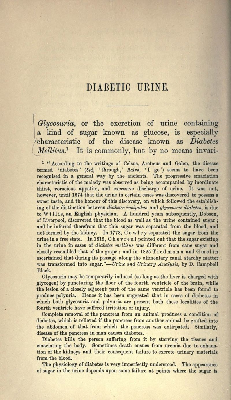 DIABETIC URINE. Glycoswia, or the excretion of urine containing a kind of sugar known as glucose, is especially characteristic of the disease known as Diabetes Mellitus} It is commonly, but by no means invari- ^ According to the writings of Celsus, Aretseus and Galen, the disease termed 'diabetes' (5to, 'through,' fialvo, *I go') seems to have been recognised in a general way by the ancients. The progressive emaciation characteristic of the malady was observed as being accompanied by inordinate thirst, voracious appetite, and excessive discharge of urine. It was not, however, until 1674 that the urine in certain cases was discovered to possess a sweet taste, and the honour of this discovery, on which followed the establish- ing of the distinction between diabetes insipiduLS and glycosuric diabetes, is due to Willis, an English physician. A hundred years subsequently, Dobson, of Liverpool, discovered that the blood as well as the urine contained sugar ; and he inferred therefrom that this sugar was separated from the blood, and not formed by the kidney. In 1778, Cowley separated the sugar from the urine in a free state. In 1815, Chevreul pointed out that the sugar existing in the urine in cases of diabetes mellitus was different from cane sugar and closely resembled that of the grape ; and in 1825Tiedmann and G m e I i n ascertained that during its passage along the alimentary canal starchy matter was transformed into sugar.—Urine and Urinary Analysis, by D. Campbell Black. Glycosuria may be temporarily induced (so long as the liver is charged with glycogen) by puncturing the floor of the fourth ventricle of the brain, while the lesion of a closely adjacent part of the same ventricle has been found to produce polyuria. Hence it has been suggested that in cases of diabetes in which both glycosuria and polyuria are present both these localities of the fourth ventricle have suffered irritation or injury. Complete removal of the pancreas from an animal produces a condition of diabetes, which is relieved if the pancreas from another animal be grafted into the abdomen of that from which the pancreas was extirpated. Similarly, disease of the pancreas in man causes diabetes. Diabetes kills the person suffering from it by starving the tissues and emaciating the body. Sometimes death ensues from uremia due to exhaus- tion of the kidneys and their consequent failure to excrete urinary materials from the blood. The physiology of diabetes is very imperfectly understood. The appearance of sugar in the urine depends upon some failure at points where the sugar is