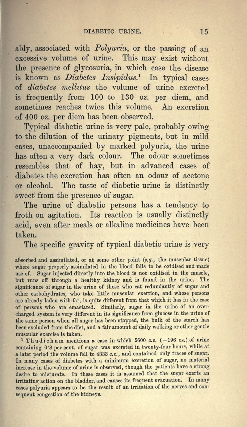 ably, associated with Polyuria, or the passing of an excessive volume of urine. This may exist without the presence of glycosuria, in which case the disease is known as Diabetes Insipidus} In typical cases of diabetes mellitus the volume of urine excreted is frequently from 100 to 130 oz. per diem, and sometimes reaches twice this volume. An excretion of 400 oz. per diem has been observed. Typical diabetic urine is very pale, probably owing to the dilution of the urinary pigments, but in mild cases, unaccompanied by marked polyuria, the urine has often a very dark colour. The odour sometimes resembles that of hay, but in advanced cases of diabetes the excretion has often an odour of acetone or alcohol. The taste of diabetic urine is distinctly sweet from the presence of sugar. The urine of diabetic persons has a tendency to froth on agitation. Its reaction is usually distinctly acid, even after meals or alkaline medicines have been taken. The specific gravity of typical diabetic urine is very absorbed and assimilated, or at some other point {e.g., the muscular tissue) where sugar properly assimilated in the blood fails to be oxidised and made use of. Sugar injected directly into the blood is not oxidised in the muscle, but runs off through a healthy kidney and is found in the urine. The significance of sugar in the urine of those who eat redundantly of sugar and other carbohydrates, who take little muscular exertion, and whose persons are already laden with fat, is quite different from that which it has in the case of persons who are emaciated. Similarly, sugar in the urine of an over- charged system is very different in its significance from glucose in the urine of the same person when all sugar has been stopped, the bulk of the starch has been excluded from the diet, and a fair amount of daily walking or other gentle muscular exercise is taken. 1 Thudichum mentions a case in which 5600 c.c. ( = 196 oz.) of urine containing 0-8 per cent, of sugar was excreted in twenty-four hours, while at a later period the volume fell to 4333 c.c, and contained only traces of sugar. In many cases of diabetes with a minimum excretion of sugar, no material increase in the volume of urine is observed, though the patients have a strong desire to micturate. In these cases it is assumed that the sugar exerts an irritating action on the bladder, and causes its frequent evacuation. In many cases polyuria appears to be the result of an irritation of the nerves and con- sequent congestion of the kidneys.