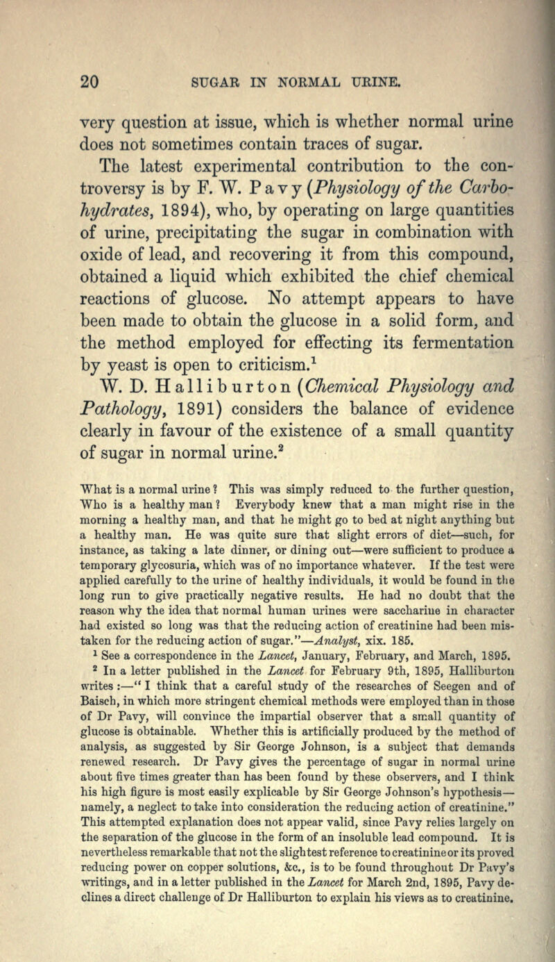 very question at issue, which is whether normal urine does not sometimes contain traces of sugar. The latest experimental contribution to the con- troversy is by F. W. P a v y {Physiology of the Carho- hydrates, 1894), who, by operating on large quantities of urine, precipitating the sugar in combination with oxide of lead, and recovering it from this compound, obtained a liquid which exhibited the chief chemical reactions of glucose. No attempt appears to have been made to obtain the glucose in a solid form, and the method employed for effecting its fermentation by yeast is open to criticism.^ W. D. Halliburton {Chemical Physiology and Pathology, 1891) considers the balance of evidence clearly in favour of the existence of a small quantity of sugar in normal urine.^ What is a normal urine? This was simply reduced to the further question, Who is a healthy man ? Everybody knew that a man might rise in the morning a healthy man, and that he might go to bed at night anything but a healthy man. He was quite sure that slight errors of diet—such, for instance, as taking a late dinner, or dining out—were sufficient to produce a temporary glycosuria, which was of no importance whatever. If the test were applied carefully to the urine of healthy individuals, it would be found in the long run to give practically negative results. He had no doubt that the reason why the idea that normal human urines were saccharine in character had existed so long was that the reducing action of creatinine had been mis- taken for the reducing action of sugar.—Analyst, xix. 185. ^ See a correspondence in the Lancet, January, February, and March, 1895. 2 In a letter published in the Lancet for February 9th, 1895, Halliburton writes :— I think that a careful study of the researches of Seegen and of Baisch, in which more stringent chemical methods were employed than in those of Dr Pavy, will convince the impartial observer that a small quantity of glucose is obtainable. Whether this is artificially produced by the method of analysis, as suggested by Sir George Johnson, is a subject that demands renewed research. Dr Pavy gives the percentage of sugar in normal urine about five times greater than has been found by these observers, and I think his high figure is most easily explicable by Sir George Johnson's hypothesis— namely, a neglect to take into consideration the reducing action of creatinine. This attempted explanation does not appear valid, since Pavy relies largely on the separation of the glucose in the form of an insoluble lead compound. It is nevertheless remarkable that not the slightest reference to creatinine or its proved reducing power on copper solutions, &c., is to be found throughout Dr Pavy's writings, and in a letter published in the Lancet for March 2nd, 1895, Pavy de- clines a direct challenge of Dr Halliburton to explain his views as to creatinine.