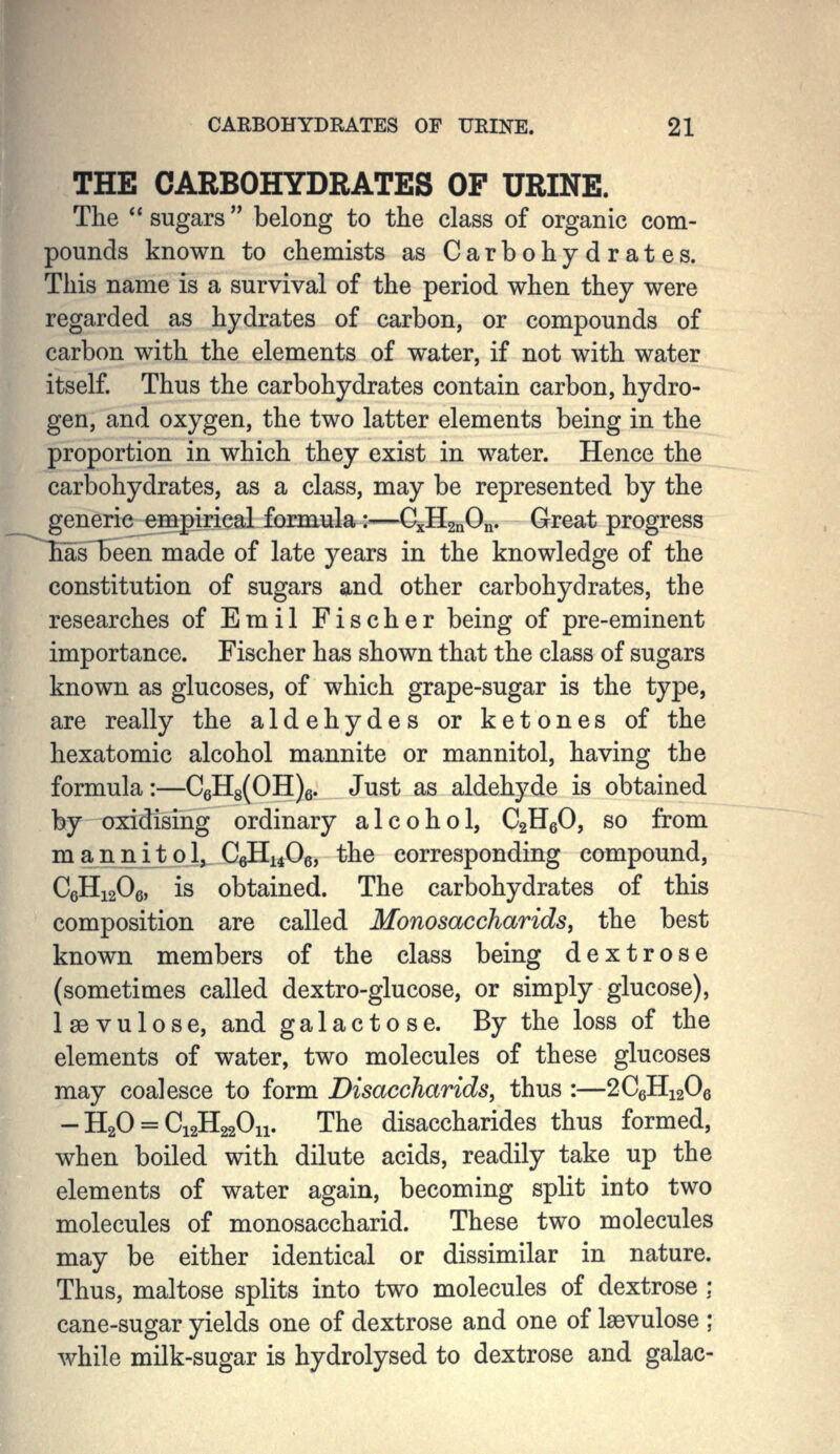THE CARBOHYDRATES OF URINE. The sugars belong to the class of organic com- pounds known to chemists as Carbohydrates. This name is a survival of the period when they were regarded as hydrates of carbon, or compounds of carbon with the elements of water, if not with water itself. Thus the carbohydrates contain carbon, hydro- gen, and oxygen, the two latter elements being in the proportion in which they exist in water. Hence the carbohydrates, as a class, may be represented by the generic empirical formula:—CxHgnOn. Great progress asTBeen made of late years in the knowledge of the constitution of sugars and other carbohydrates, the researches of Emil Fischer being of pre-eminent importance. Fischer has shown that the class of sugars known as glucoses, of which grape-sugar is the type, are really the aldehydes or ketones of the hexatomic alcohol mannite or mannitol, having the formula:—C6H8(OH)6. Just as aldehyde is obtained by oxidising ordinary alcohol, CgHeO, so from m a n n ij p 1^ C6H14O6, the corresponding compound, CeHigOg, is obtained. The carbohydrates of this composition are called Monosaccharids, the best known members of the class being dextrose (sometimes called dextro-glucose, or simply glucose), Isevulose, and galactose. By the loss of the elements of water, two molecules of these glucoses may coalesce to form Disaccharids, thus :—2C6H12O6 - H2O = CigHgaOn. The disaccharides thus formed, when boiled with dilute acids, readily take up the elements of water again, becoming split into two molecules of monosaccharid. These two molecules may be either identical or dissimilar in nature. Thus, maltose splits into two molecules of dextrose : cane-sugar yields one of dextrose and one of Isevulose ; while milk-sugar is hydrolysed to dextrose and galac-