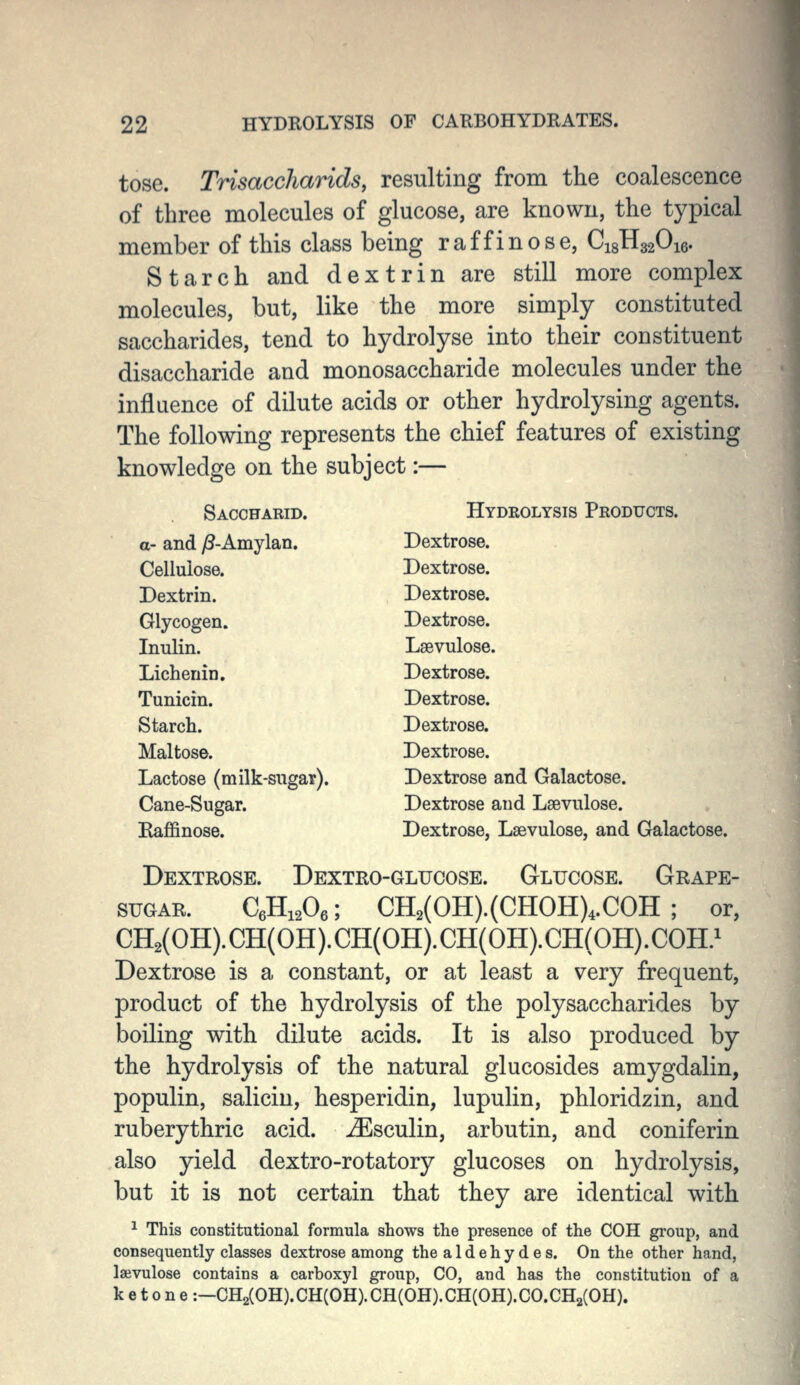 tose. Trisaccharids, resulting from the coalescence of three molecules of glucose, are known, the typical member of this class being raffinose, C18H32O16. Starch and dextrin are still more complex molecules, but, like the more simply constituted saccharides, tend to hydrolyse into their constituent disaccharide and monosaccharide molecules under the influence of dilute acids or other hydrolysing agents. The following represents the chief features of existing knowledge on the subject:— Saccharid. Hydeolysis Products. a- and ^-Amylan. Dextrose. Cellulose. Dextrose. Dextrin. Dextrose. Glycogen. Dextrose. Inulin. Lsevulose. Lichenin. Dextrose. Tunicin. Dextrose. Starch. Dextrose. Maltose. Dextrose. Lactose (milk-sugar). Dextrose and Galactose. Cane-Sugar. Dextrose and Lsevulose. Raffinose. Dextrose, Lsevulose, and Galactose. Dextrose. Dextro-glucose. Glucose. Grape- sugar. CeHiA; CH2(OH).(CHOH)4.COH ; or, CH2(0H).CH(0H).CH(0H).CH(0H).CH(0H).C0H.^ Dextrose is a constant, or at least a very frequent, product of the hydrolysis of the polysaccharides by boiling with dilute acids. It is also produced by the hydrolysis of the natural glucosides amygdalin, populin, salicin, hesperidin, lupulin, phloridzin, and ruberythric acid, ^sculin, arbutin, and coniferin also yield dextro-rotatory glucoses on hydrolysis, but it is not certain that they are identical with ^ This constitutional formula shows the presence of the COH group, and consequently classes dextrose among the aldehydes. On the other hand, laivulose contains a carboxyl group, CO, and has the constitution of a ketone:—CH2(0H).CH(0H).CH(0H).CH(0H).C0.CH2(0H).