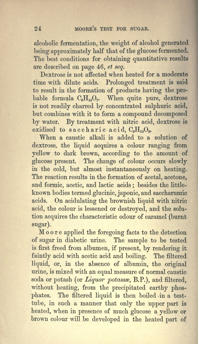 alcoholic fermentation, the weight of alcohol generated being approximately half that of the glucose fermented. The best conditions for obtaining quantitative results are described on page 46, et seq. Dextrose is not affected when heated for a moderate time with dilute acids. Prolonged treatment is said to result in the formation of products having the pro- bable formula C6H14O7. When quite pure, dextrose is not readily charred by concentrated sulphuric acid, but combines with it to form a compound decomposed by water. By treatment with nitric acid, dextrose is oxidised to saccharic acid, CgHjoOs. When a caustic alkali is added to a solution of dextrose, the liquid acquires a colour ranging from yellow to dark brown, according to the amount of glucose present. The change of colour occurs slowly in the cold, but almost instantaneously on heating. The reaction results in the formation of acetal, acetone, and formic, acetic, and lactic acids; besides the little- known bodies termed glucinic, japonic, and saccharumic acids. On acidulating the brownish liquid with nitric acid, the colour is lessened or destroyed, and the solu- tion acquires the characteristic odour of caramel (burnt sugar). Moore applied the foregoing facts to the detection of sugar in diabetic urine. The sample to be tested is first freed from albumen, if present, by rendering it faintly acid with acetic acid and boiling. The filtered liquid, or, in the absence of albumin, the original urine, is mixed with an equal measure of normal caustic soda or potash (or Liquor potassw, B.P.), and filtered, without heating, from the precipitated earthy phos- phates. The filtered liquid is then boiled in a test- tube, in such a manner that only the upper part is heated, when in presence of much glucose a yellow or brown colour will be developed in the heated part of