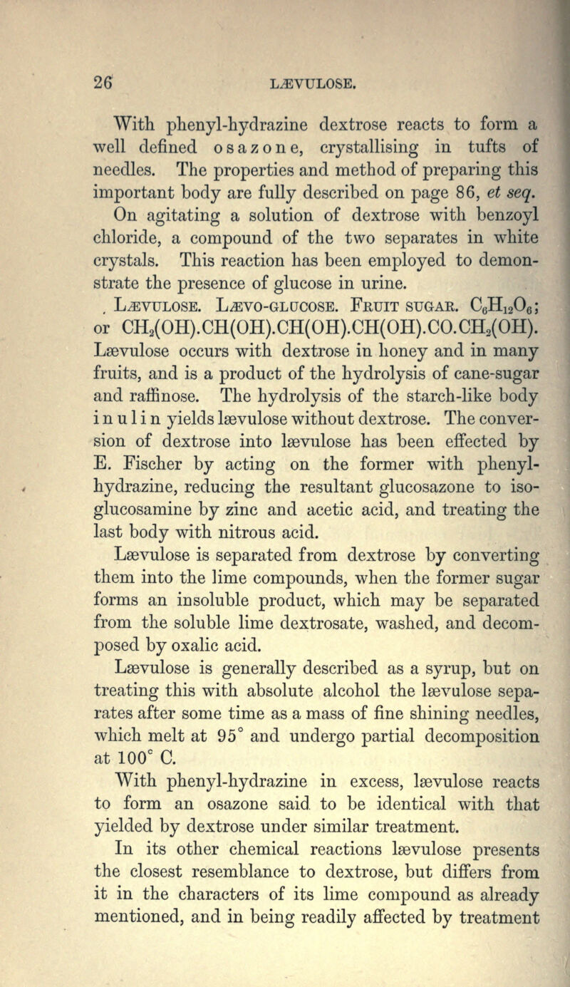 26^ LiEVULOSE. With phenyl-hydrazine dextrose reacts to form a well defined osazone, crystallising in tufts of needles. The properties and method of preparing this important body are fully described on page S6, et seq. On agitating a solution of dextrose with benzoyl chloride, a compound of the two separates in white crystals. This reaction has been employed to demon- strate the presence of glucose in urine. , L^VULOSE. LiEVO-GLQCOSE. FrUIT SUGAR. CeHigOe; or CH2(OH).CH(OH).CH(OH).CH(OH).CO.CH2(OH). Lsevulose occurs with dextrose in honey and in many fruits, and is a product of the hydrolysis of cane-sugar and raffinose. The hydrolysis of the starch-like body i n u 1 i n yields Isevulose without dextrose. The conver- sion of dextrose into Isevulose has been effected by E. Fischer by acting on the former with phenyl- hydrazine, reducing the resultant glucosazone to iso- glucosamine by zinc and acetic acid, and treating the last body with nitrous acid. Lsevulose is separated from dextrose by converting them into the lime compounds, when the former sugar forms an insoluble product, which may be separated from the soluble lime dextrosate, washed, and decom- posed by oxalic acid. Lsevulose is generally described as a syrup, but on treating this with absolute alcohol the lsevulose sepa- rates after some time as a mass of fine shining needles, which melt at 95° and undergo partial decomposition at 100' C. With phenyl-hydrazine in excess, laevulose reacts to form an osazone said to be identical with that yielded by dextrose under similar treatment. In its other chemical reactions lsevulose presents the closest resemblance to dextrose, but difiers from it in the characters of its lime compound as already mentioned, and in being readily afi'ected by treatment