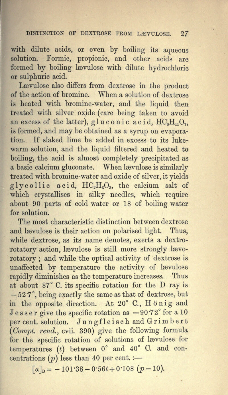 with dilute acids, or even by boiling its aqueous solution. Formic, propionic, and other acids are formed by boiling Isevulose with dilute hydrochloric or sulphuric acid. Laevulose also differs from dextrose in the product of the action of bromine. When a solution of dextrose is heated with bromine-water, and the liquid then treated with silver oxide (care being taken to avoid an excess of the latter), gluconic acid, HCgHnO;, is formed, and may be obtained as a syrup on evapora- tion. If slaked lime be added in excess to its luke- warm solution, and the liquid filtered and heated to boiling, the acid is almost completely precipitated as a basic calcium gluconate. When Isevulose is similarly treated with bromine-water and oxide of silver, it yields glycollic acid, HC2H3O3, the calcium salt of which crystallises in silky needles, which require about 90 parts of cold water or 18 of boiling water for solution. The most characteristic distinction between dextrose and laevulose is their action on polarised light. Thus, while dextrose, as its name denotes, exerts a dextro- rotatory action, laevulose is still more strongly Isevo- rotatory ; and while the optical activity of dextrose is unaffected by temperature the activity of laevulose rapidly diminishes as the temperature increases. Thus at about 87° C. its specific rotation for the D ray is — 527°, being exactly the same as that of dextrose, but in the opposite direction. At 20° C, Ho nig and J e s s e r give the specific rotation as — 90*72° for a 10 per cent, solution. Jungfleiach and Grimbert {Compt. rend,, cvii. 390) give the following formula for the specific rotation of solutions of laevulose for temperatures {t) between 0° and 40° C. and con- centrations (p) less than 40 per cent. :— [a]D= -101-38-0-56^4-0-108 (i?-10).