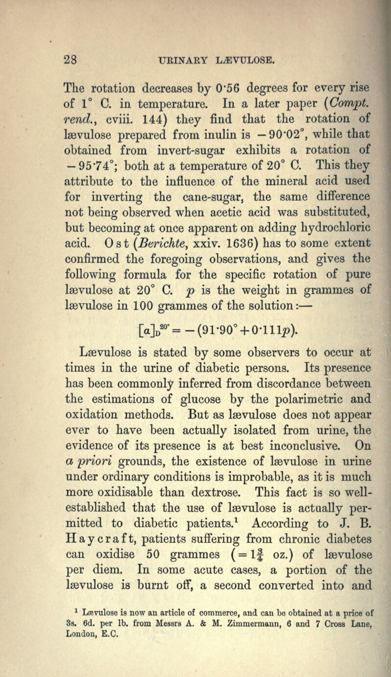 The rotation decreases by 0*56 degrees for every rise of 1° C. in temperature. In a later paper {Compt. rend., cviii. 144) they find that the rotation of Isevulose prepared from inulin is —90*02'', while that obtained from invert-sugar exhibits a rotation of - 9574°; both at a temperature of 20° C. This they attribute to the influence of the mineral acid used for inverting the cane-sugar, the same difference not being observed when acetic acid was substituted, but becoming at once apparent on adding hydrochloric acid. Ost {Berichte, xxiv. 1636) has to some extent confirmed the foregoing observations, and gives the following formula for the specific rotation of pure Isevulose at 20° C. p h the weight in grammes of laevulose in 100 grammes of the solution:— Lsevulose is stated by some observers to occur at times in the urine of diabetic persons. Its presence has been commonly inferred from discordance between the estimations of glucose by the polarimetric and oxidation methods. But as laevulose does not appear ever to have been actually isolated from urine, the evidence of its presence is at best inconclusive. On a priori grounds, the existence of Isevulose in urine under ordinary conditions is improbable, as it is much more oxidisable than dextrose. This fact is so well- established that the use of Isevulose is actually per- mitted to diabetic patients.^ According to J. B. Haycraft, patients suffering from chronic diabetes can oxidise 50 grammes (= if oz.) of Isevulose per diem. In some acute cases, a portion of the Isevulose is burnt off, a second converted into and ^ Lsevulose is now an article of commerce, and can be obtained at a price of 3s. 6d. per lb. from Messrs A. & M. Zimmermann, 6 and 7 Cross Lane, London, E.G.