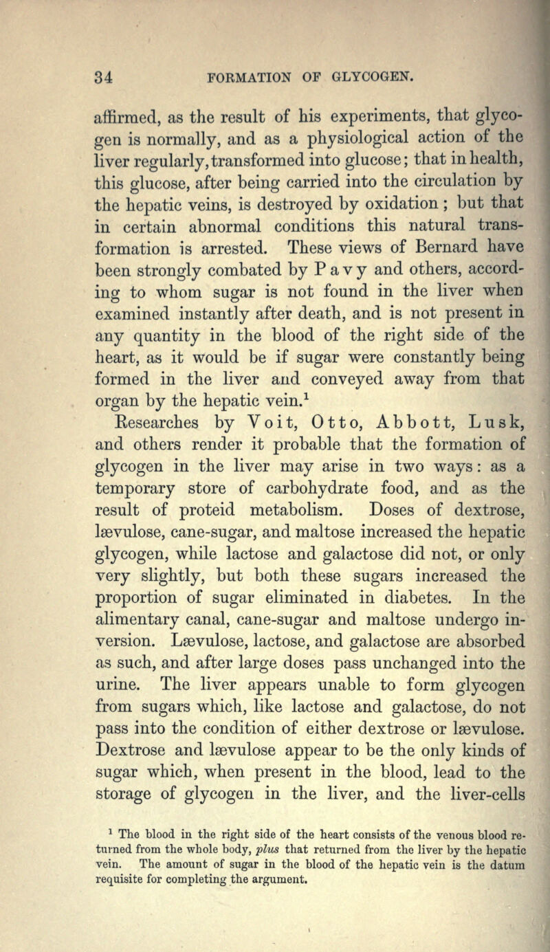 affirmed, as the result of his experiments, that glyco- gen is normally, and as a physiological action of the liver regularly, transformed into glucose; that in health, this glucose, after being carried into the circulation by the hepatic veins, is destroyed by oxidation; but that in certain abnormal conditions this natural trans- formation is arrested. These views of Bernard have been strongly combated by P a v y and others, accord- ing to whom sugar is not found in the liver when examined instantly after death, and is not present in any quantity in the blood of the right side of the heart, as it would be if sugar were constantly being formed in the liver and conveyed away from that organ by the hepatic vein.-^ Eesearches by Voit, Otto, Abbott, Lusk, and others render it probable that the formation of glycogen in the liver may arise in two ways: as a temporary store of carbohydrate food, and as the result of proteid metabolism. Doses of dextrose, laevulose, cane-sugar, and maltose increased the hepatic glycogen, while lactose and galactose did not, or only very slightly, but both these sugars increased the proportion of sugar eliminated in diabetes. In the alimentary canal, cane-sugar and maltose undergo in- version. Lsevulose, lactose, and galactose are absorbed as such, and after large doses pass unchanged into the urine. The liver appears unable to form glycogen from sugars which, like lactose and galactose, do not pass into the condition of either dextrose or laevulose. Dextrose and laevulose appear to be the only kinds of sugar which, when present in the blood, lead to the storage of glycogen in the liver, and the liver-cells ^ The blood in the right side of the heart consists of the venous blood re- turned from the whole body, plus that returned from the liver by the hepatic vein. The amount of sugar in the blood of the hepatic vein is the datura requisite for completing the argument.