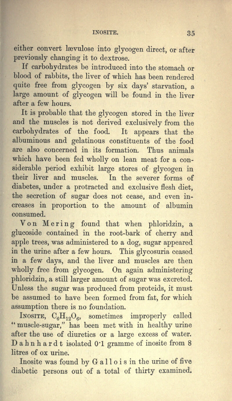 either convert Isevulose into glycogen direct, or after previously changing it to dextrose. If carbohydrates be introduced into the stomach or blood of rabbits, the liver of which has been rendered quite free from glycogen by six days' starvation, a. large amount of glycogen will be found in the liver after a few hours. It is probable that the glycogen stored in the liver and the muscles is not derived exclusively from the carbohydrates of the food. It appears that the albuminous and gelatinous constituents of the food are also concerned in its formation. Thus animals which have been fed wholly on lean meat for a con- siderable period exhibit large stores of glycogen in their liver and muscles. In the severer forms of diabetes, under a protracted and exclusive flesh diet, the secretion of sugar does not cease, and even in- creases in proportion to the amount of albumin consumed. Von Mering found that when phloridzin, a glucoside contained in the root-bark of cherry and apple trees, was administered to a dog, sugar appeared in the urine after a few hours. This glycosuria ceased in a few days, and the liver and muscles are then wholly free from glycogen. On again administering phloridzin, a still larger amount of sugar was excreted. Unless the sugar was produced from proteids, it must be assumed to have been formed from fat, for which assumption there is no foundation. Inosite, CqH.-^2^q, sometimes improperly called  muscle-sugar, has been met with in healthy urine after the use of diuretics or a large excess of water. Dahnhardt isolated 0*1 gramme of inosite from 8 litres of ox urine. Inosite was found by G a 11 o i s in the urine of ^ve diabetic persons out of a total of thirty examined.
