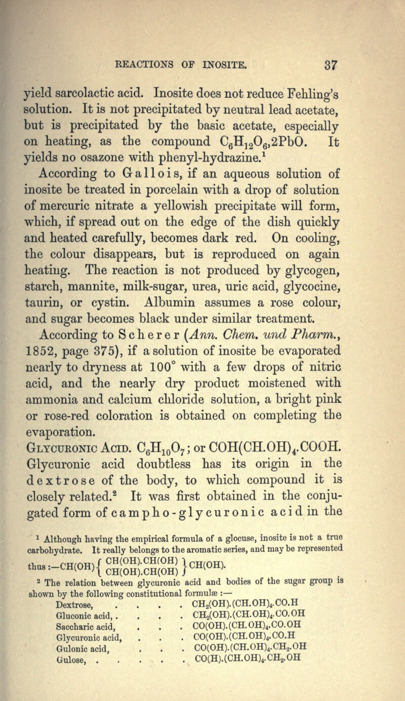 yield sarcolactic acid. Inosite does not reduce Fehling's solution. It is not precipitated by neutral lead acetate, but is precipitated by the basic acetate, especially on heating, as the compound CgHj20g,2PbO. It yields no osazone with phenyl-hydrazine.^ According to Gallois, if an aqueous solution of inosite be treated in porcelain with a drop of solution of mercuric nitrate a yellowish precipitate will form, which, if spread out on the edge of the dish quickly and heated carefully, becomes dark red. On cooling, the colour disappears, but is reproduced on again heating. The reaction is not produced by glycogen, starch, mannite, milk-sugar, urea, uric acid, glycocine, taurin, or cystin. Albumin assumes a rose colour, and sugar becomes black under similar treatment. According to Scherer (Ann. Chem. und Pharm., 1852, page 375), if a solution of inosite be evaporated nearly to dryness at 100° with a few drops of nitric acid, and the nearly dry product moistened with ammonia and calcium chloride solution, a bright pink or rose-red coloration is obtained on completing the evaporation. Glycuronic Acid. CgHioO;; or C0H(CH.0H)4.C00H. Glycuronic acid doubtless has its origin in the dextrose of the body, to which compound it is closely related.^ It was first obtained in the conju- gated form ofcampho-glycuronic acid in the 1 Although having the empirical formula of a glocuse, inosite is not a true carbohydrate. It really belongs to the aromatic series, and may be represented t..:-CH(OH){-|OH);--H)}CH(OH, 2 The relation between glycuronic acid and bodies of the sugar group is shown by the following constitutional formulae :— Dextrose, .... CH2(0H).(CH.0H)4.C0.H Gluconic acid, . . . . CH2(0H).(CH.0H)4.Ca0H Saccharic acid, . . . C0(0H).(CH.0H)4.C0.0H Glvcuronic acid, . . . C0(0H).(CH.0H)4.C0.H oJlonicacid, . . . C0(0H).(CH.0H)4.CH2.0H Gulose, C0(H).(CH.0H)4.CH2.0H
