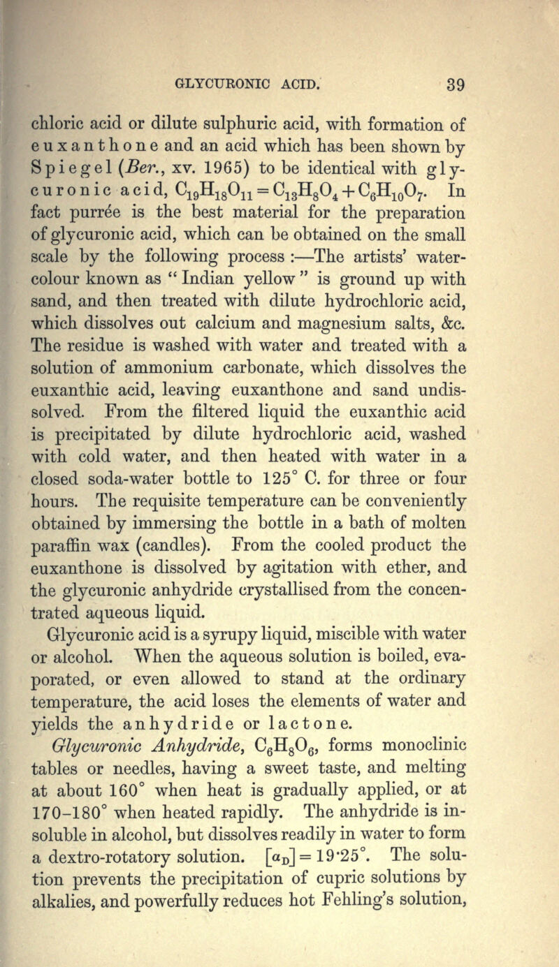 chloric acid or dilute sulphuric acid, with formation of euxanthone and an acid which has been shown by Spiegel {Ber., xv. 1965) to be identical with gly- curonic acid, CigHigOji = CigHgO^ + CgH^QO;. In fact purree is the best material for the preparation of glycuronic acid, which can be obtained on the small scale by the following process :—The artists' water- colour known as  Indian yellow  is ground up with sand, and then treated with dilute hydrochloric acid, which dissolves out calcium and magnesium salts, &c. The residue is washed with water and treated with a solution of ammonium carbonate, which dissolves the euxanthic acid, leaving euxanthone and sand undis- solved. From the filtered liquid the euxanthic acid is precipitated by dilute hydrochloric acid, washed with cold water, and then heated with water in a closed soda-water bottle to 125° C. for three or four hours. The requisite temperature can be conveniently obtained by immersing the bottle in a bath of molten paraffin wax (candles). From the cooled product the euxanthone is dissolved by agitation with ether, and the glycuronic anhydride crystallised from the concen- trated aqueous liquid. Glycuronic acid is a syrupy liquid, miscible with water or alcohol. When the aqueous solution is boiled, eva- porated, or even allowed to stand at the ordinary temperature, the acid loses the elements of water and yields the anhydride or lactone. Glycuronic Anhydride, CgHgOg, forms monoclinic tables or needles, having a sweet taste, and melting at about 160° when heat is gradually applied, or at 170-180° when heated rapidly. The anhydride is in- soluble in alcohol, but dissolves readily in water to form a dextro-rotatory solution. [«!)] = 19*25°. The solu- tion prevents the precipitation of cupric solutions by alkalies, and powerfully reduces hot Fehling's solution.