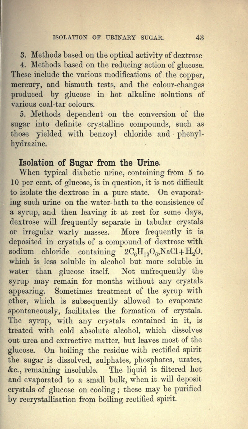 3. Methods based on the optical activity of dextrose 4. Methods based on the reducing action of glucose. These include the various modifications of the copper, mercury, and bismuth tests, and the colour-changes produced by glucose in hot alkaline solutions of various coal-tar colours. 5. Methods dependent on the conversion of the sugar into definite crystalline compounds, such as those yielded with benzoyl chloride and phenyl- hydrazine. Isolation of Sugar from the Urine. When typical diabetic urine, containing from 5 to 10 per cent, of glucose, is in question, it is not difficult to isolate the dextrose in a pure state. On evaporat- ing such urine on the water-bath to the consistence of a syrup, and then leaving it at rest for some days, dextrose will frequently separate in tabular crystals or irregular warty masses. More frequently it is deposited in crystals of a compound of dextrose with sodium chloride containing 2CgHi2^6'^^^^+-^2^» which is less soluble in alcohol but more soluble in water than glucose itself. Not unfrequently the syrup may remain for months without any crystals appearing. Sometimes treatment of the syrup with ether, which is subsequently allowed to evaporate spontaneously, facilitates the formation of crystals. The syrup, with any crystals contained in it, is treated with cold absolute alcohol, which dissolves out urea and extractive matter, but leaves most of the glucose. On boiling the residue with rectified spirit the sugar is dissolved, sulphates, phosphates, urates, &c., remaining insoluble. The liquid is filtered hot and evaporated to a small bulk, when it will deposit crystals of glucose on cooling; these may be purified by recrystallisation from boiling rectified spirit.