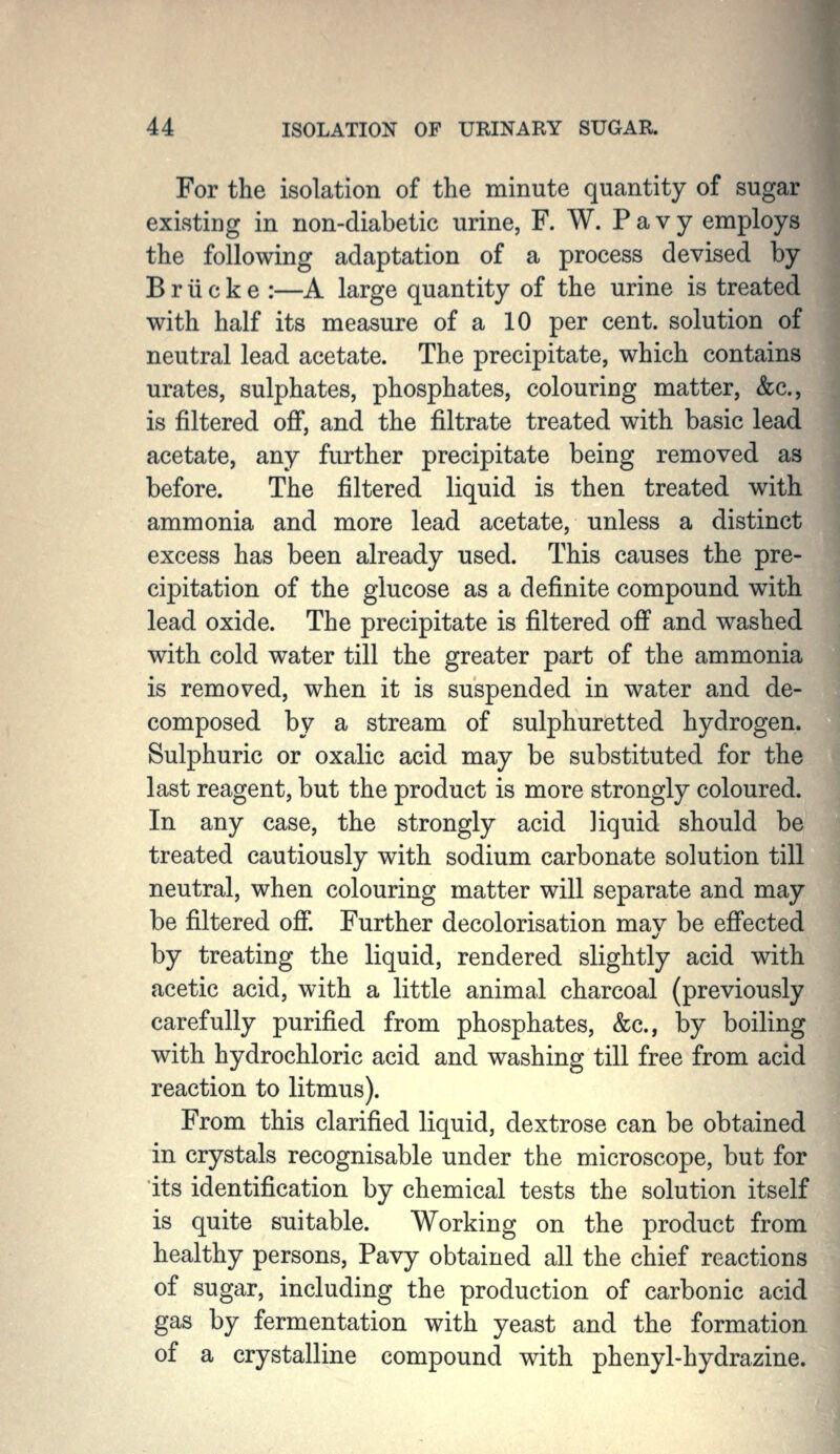 For the isolation of the minute quantity of sugar existing in non-diabetic urine, F. W. P a v y employs the following adaptation of a process devised by Briicke :—A large quantity of the urine is treated with half its measure of a 10 per cent, solution of neutral lead acetate. The precipitate, which contains urates, sulphates, phosphates, colouring matter, &c., is filtered off, and the filtrate treated with basic lead acetate, any further precipitate being removed as before. The filtered liquid is then treated with ammonia and more lead acetate, unless a distinct excess has been already used. This causes the pre- cipitation of the glucose as a definite compound with lead oxide. The precipitate is filtered off and washed with cold water till the greater part of the ammonia is removed, when it is suspended in water and de- composed by a stream of sulphuretted hydrogen. Sulphuric or oxalic acid may be substituted for the last reagent, but the product is more strongly coloured. In any case, the strongly acid liquid should be treated cautiously with sodium carbonate solution till neutral, when colouring matter will separate and may be filtered off. Further decolorisation mav be effected by treating the liquid, rendered slightly acid with acetic acid, with a little animal charcoal (previously carefully purified from phosphates, &c., i)y boiling with hydrochloric acid and washing till free from acid reaction to litmus). From this clarified liquid, dextrose can be obtained in crystals recognisable under the microscope, but for its identification by chemical tests the solution itself is quite suitable. Working on the product from healthy persons, Pavy obtained all the chief reactions of sugar, including the production of carbonic acid gas by fermentation with yeast and the formation of a crystalline compound with phenyl-hydrazine.