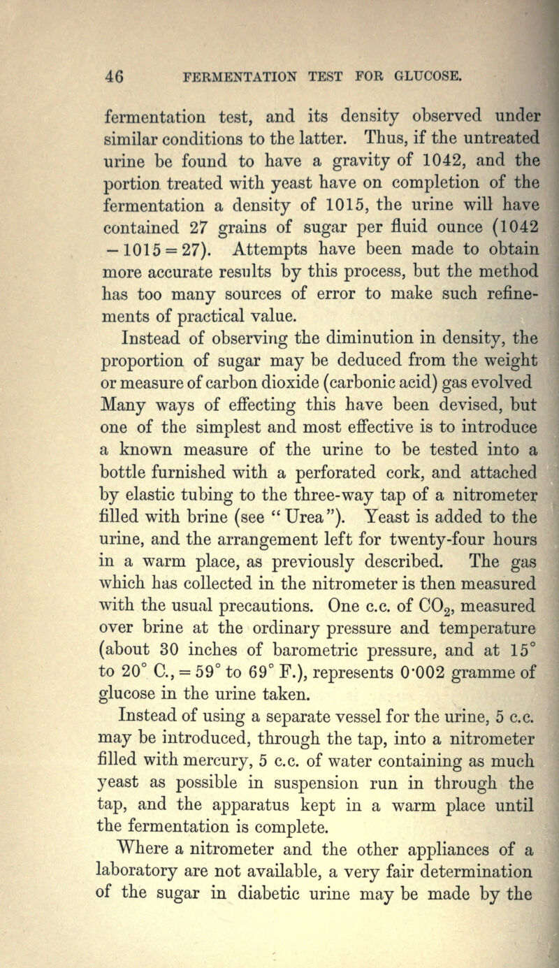 fermentation test, and its density observed under similar conditions to the latter. Thus, if the untreated urine be found to have a gravity of 1042, and the portion, treated with yeast have on completion of the fermentation a density of 1015, the urine will have contained 27 grains of sugar per fluid ounce (1042 — 1015 = 27). Attempts have been made to obtain more accurate results by this process, but the method has too many sources of error to make such refine- ments of practical value. Instead of observing the diminution in density, the proportion of sugar may be deduced from the weight or measure of carbon dioxide (carbonic acid) gas evolved Many ways of efiecting this have been devised, but one of the simplest and most efiective is to introduce a known measure of the urine to be tested into a bottle furnished with a perforated cork, and attached by elastic tubing to the three-way tap of a nitrometer filled with brine (see Urea). Yeast is added to the urine, and the arrangement left for twenty-four hours in a warm place, as previously described. The gas which has collected in the nitrometer is then measured with the usual precautions. One c.c. of COg, measured over brine at the ordinary pressure and temperature (about 30 inches of barometric pressure, and at 15° to 20° C, = 59° to 69° F.), represents 0*002 gramme of glucose in the urine taken. Instead of using a separate vessel for the urine, 5 c.c. may be introduced, through the tap, into a nitrometer filled with mercury, 5 c.c. of water containing as much yeast as possible in suspension run in through the tap, and the apparatus kept in a warm place until the fermentation is complete. Where a nitrometer and the other appliances of a laboratory are not available, a very fair determination of the sugar in diabetic urine may be made by the