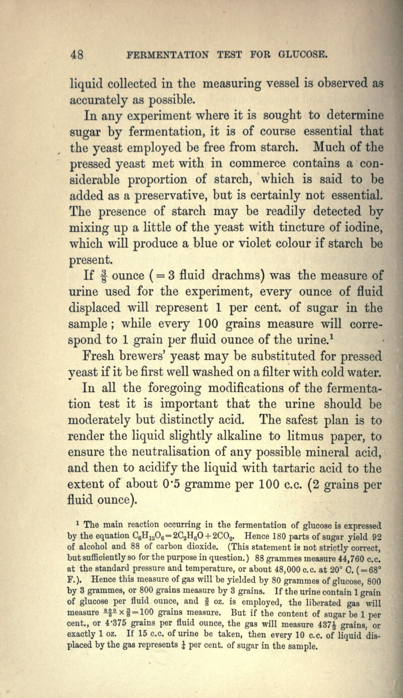 liquid collected in the measuring vessel is observed as accurately as possible. In any experiment where it is sought to determine sugar by fermentation, it is of course essential that the yeast employed be free from starch. Much of the pressed yeast met with in commerce contains a con- siderable proportion of starch, which is said to be added as a preservative, but is certainly not essential. The presence of starch may be readily detected by mixing up a little of the yeast with tincture of iodine, which will produce a blue or violet colour if starch be present. If f ounce (= 3 fluid drachms) was the measure of urine used for the experiment, every ounce of fluid displaced will represent 1 per cent, of sugar in the sample; while every 100 grains measure will corre- spond to 1 grain per fluid ounce of the urine.^ Fresh brewers' yeast may be substituted for pressed yeast if it be first well washed on a filter with cold water. In all the foregoing modifications of the fermenta- tion test it is important that the urine should be moderately but distinctly acid. The safest plan is to render the liquid slightly alkaline to litmus paper, to ensure the neutralisation of any possible mineral acid, and then to acidify the liquid with tartaric acid to the extent of about 0'5 gramme per 100 c.c. (2 grains per fluid ounce). ^ The main reaction occurring in the fermentation of glucose is expressed by the equation C6Hi206 = 2C2H60-i-2C02. Hence 180 parts of sugar yield 92 of alcohol and 88 of carbon dioxide. (This statement is not strictly correct, but sufficiently so for the purpose in question.) 88 grammes measure 44,760 c.c. at the standard pressure and temperature, or about 48,000 c.c. at 20° C. ( = 68 F.). Hence this measure of gas will be yielded by 80 grammes of glucose, 800 by 3 grammes, or 800 grains measure by 3 grains. If the urine contain 1 grain of glucose per fluid ounce, and | oz. is employed, the liberated gas will measure ^Ax§ = 100 grains measure. But if the content of sugar be 1 per cent., or 4*375 grains per fluid ounce, the gas will measure 437^ grains, or exactly 1 oz. If 15 c.c. of urine be taken, then every 10 c.c. of liquid dis- placed by the gas represents J per cent, of sugar in the sample.