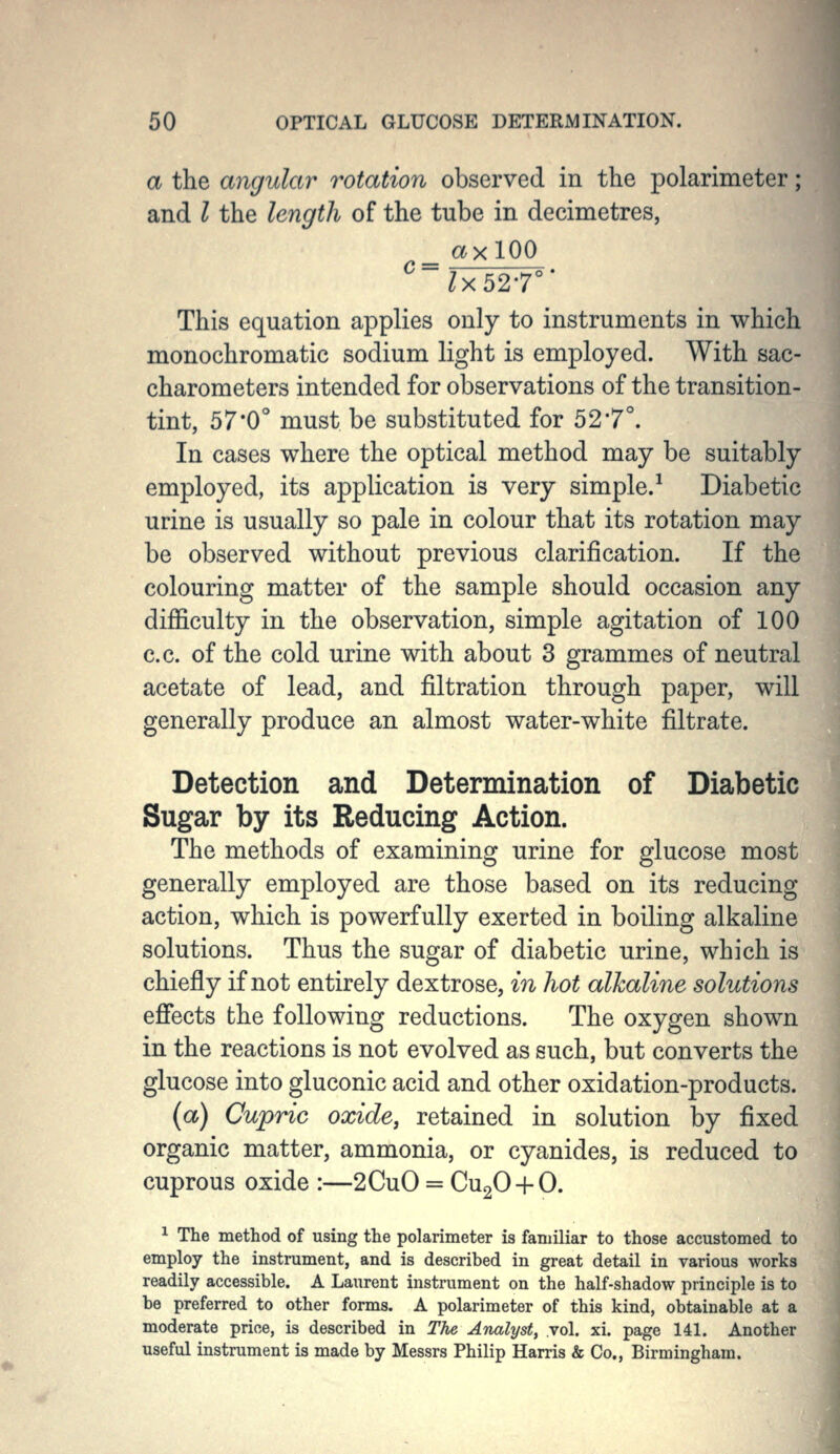 a the angular rotation observed in the polarimeter; and I the length of the tube in decimetres, ^ lx52T' This equation applies only to instruments in which monochromatic sodium light is employed. With sac- charometers intended for observations of the transition- tint, 57*0° must be substituted for 52*7°. In cases where the optical method may be suitably employed, its application is very simple.^ Diabetic urine is usually so pale in colour that its rotation may be observed without previous clarification. If the colouring matter of the sample should occasion any difficulty in the observation, simple agitation of 100 c.c. of the cold urine with about 3 grammes of neutral acetate of lead, and filtration through paper, will generally produce an almost water-white filtrate. Detection and Determination of Diabetic Sugar by its Reducing Action. The methods of examining urine for glucose most generally employed are those based on its reducing action, which is powerfully exerted in boiling alkaline solutions. Thus the sugar of diabetic urine, which is chiefly if not entirely dextrose, in hot alkaline solutions effects the following reductions. The oxygen shown in the reactions is not evolved as such, but converts the glucose into gluconic acid and other oxidation-products. (a) Cupric oxide, retained in solution by fixed organic matter, ammonia, or cyanides, is reduced to cuprous oxide :—2CuO = CugO-hO. 1 The method of using the polarimeter is familiar to those accustomed to employ the instrument, and is described in great detail in various works readily accessible. A Laurent instrument on the half-shadow principle is to be preferred to other forms. A polarimeter of this kind, obtainable at a moderate price, is described in The Analyst, vol. xi. page 141. Another useful instrument is made by Messrs Philip Harris & Co., Birmingham.