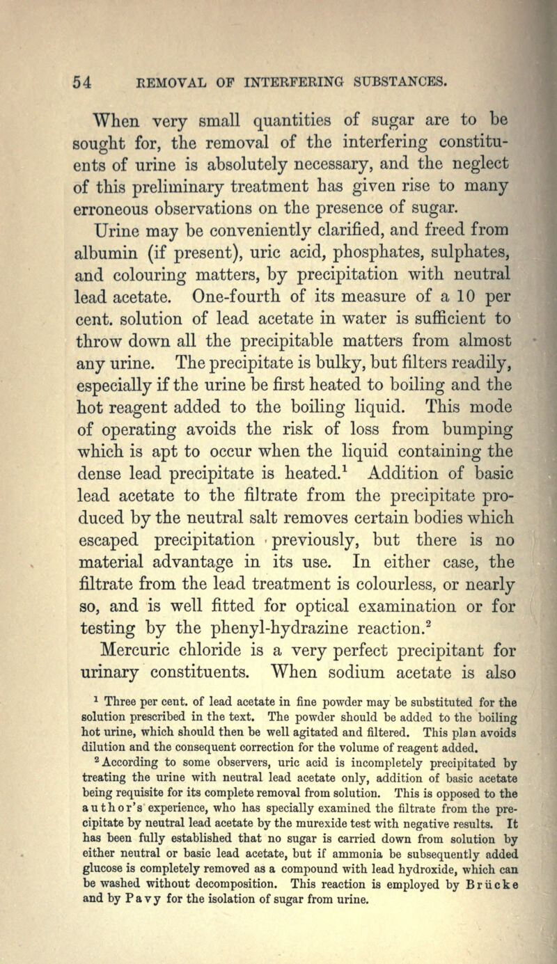 When very small quantities of sugar are to be sought for, the removal of the interfering constitu- ents of urine is absolutely necessary, and the neglect of this preliminary treatment has given rise to many erroneous observations on the presence of sugar. Urine may be conveniently clarified, and freed from albumin (if present), uric acid, phosphates, sulphates, and colouring matters, by precipitation with neutral lead acetate. One-fourth of its measure of a 10 per cent, solution of lead acetate in water is sufiicient to throw down all the precipitable matters from almost any urine. The precipitate is bulky, but filters readily, especially if the urine be first heated to boiling and the hot reagent added to the boiling liquid. This mode of operating avoids the risk of loss from bumping which is apt to occur when the liquid containing the dense lead precipitate is heated.^ Addition of basic lead acetate to the filtrate from the precipitate pro- duced by the neutral salt removes certain bodies which escaped precipitation ' previously, but there is no material advantage in its use. In either case, the filtrate from the lead treatment is colourless, or nearly so, and is well fitted for optical examination or for testing by the phenyl-hydrazine reaction.^ Mercuric chloride is a very perfect precipitant for urinary constituents. When sodium acetate is also ^ Three per cent, of lead acetate in fine powder may be substituted for the solution prescribed in the text. The powder should be added to the boiling hot urine, which should then be well agitated and filtered. This plan avoids dilution and the consequent correction for the volume of reagent added. 2 According to some observers, uric acid is incompletely precipitated by treating the urine with neutral lead acetate only, addition of basic acetate being requisite for its complete removal from solution. This is opposed to the author's experience, who has specially examined the filtrate from the pre- cipitate by neutral lead acetate by the murexide test with negative results. It has been fully established that no sugar is carried down from solution by either neutral or basic lead acetate, but if ammonia be subsequently added glucose is completely removed as a compound with lead hydroxide, which can be washed without decomposition. This reaction is employed by B r ii c k e and by P a V y for the isolation of sugar from urine.