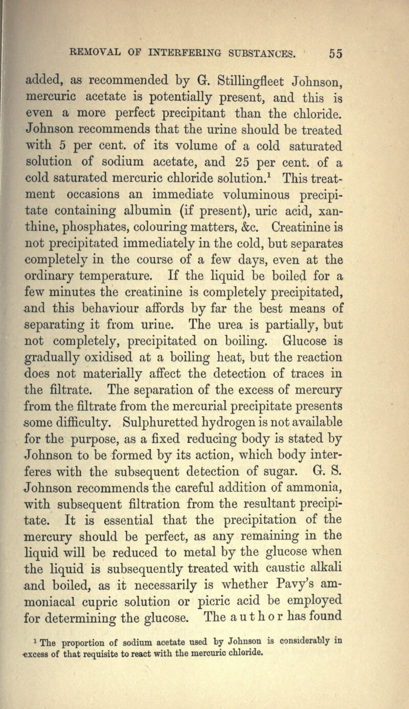 added, as recommended by G. Stillingfleet Johnson, mercuric acetate is potentially present, and this is even a more perfect precipitant than the chloride. Johnson recommends that the urine should be treated with 5 per cent, of its volume of a cold saturated solution of sodium acetate, and 25 per cent, of a cold saturated mercuric chloride solution.^ This treat- ment occasions an immediate voluminous precipi- tate containing albumin (if present), uric acid, xan- thine, phosphates, colouring matters, &c. Creatinine is not precipitated immediately in the cold, but separates completely in the course of a few days, even at the ordinary temperature. If the liquid be boiled for a few minutes the creatinine is completely precipitated, and this behaviour affords by far the best means of separating it from urine. The urea is partially, but not completely, precipitated on boiling. Glucose is gradually oxidised at a boiling heat, but the reaction does not materially affect the detection of traces in the filtrate. The separation of the excess of mercury from the filtrate from the mercurial precipitate presents some difficulty. Sulphuretted hydrogen is not available for the purpose, as a fixed reducing body is stated by Johnson to be formed by its action, which body inter- feres with the subsequent detection of sugar. G. S. Johnson recommends the careful addition of ammonia, with subsequent filtration from the resultant precipi- tate. It is essential that the precipitation of the mercury should be perfect, as any remaining in the liquid will be reduced to metal by the glucose when the liquid is subsequently treated with caustic alkali and boiled, as it necessarily is whether Pavy's am- moniacal cupric solution or picric acid be employed for determining the glucose. The a u t h o r has found 1 The proportion of sodium acetate used by Johnson is considerably in •excess of that requisite to react with the mercuric chloride.