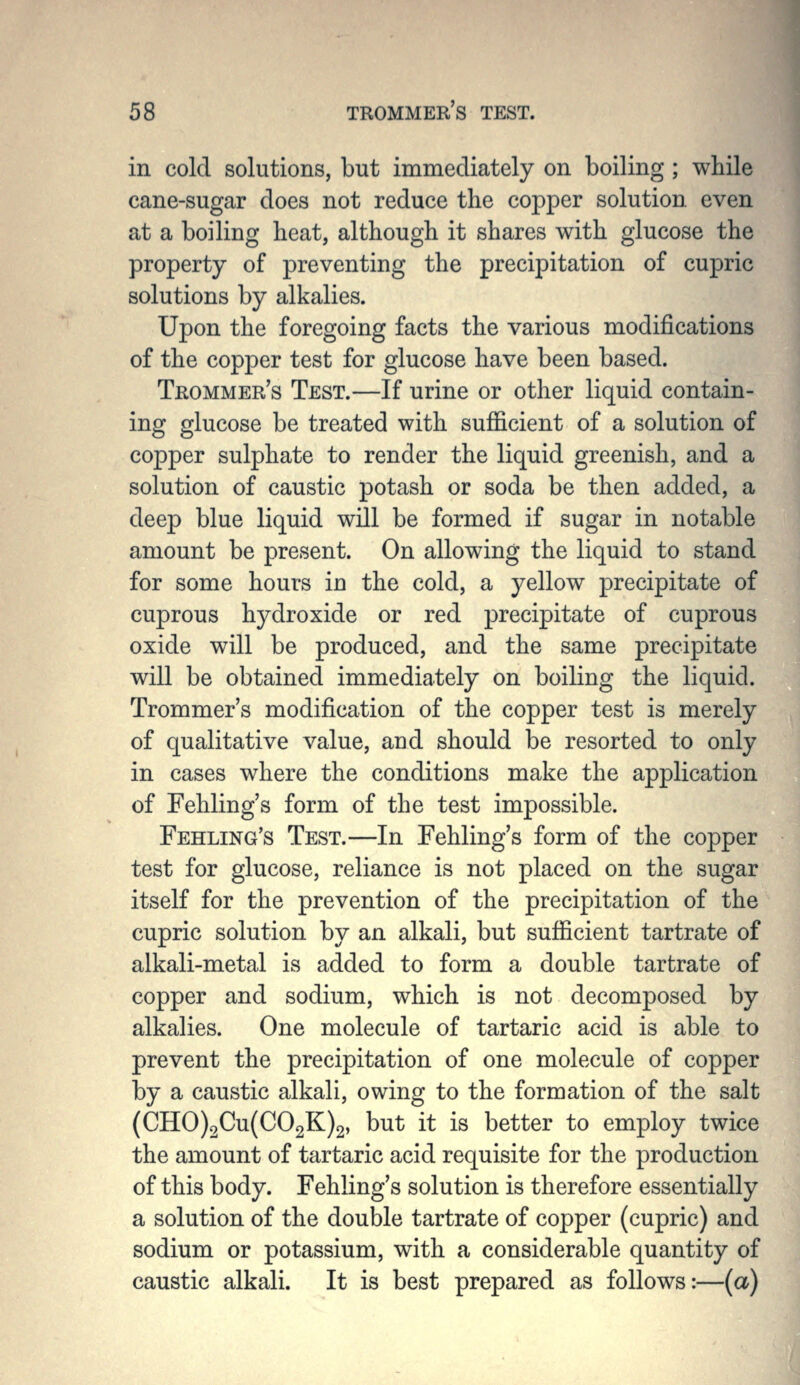 in cold solutions, but immediately on boiling ; while cane-sugar does not reduce the copper solution even at a boiling heat, although it shares with glucose the property of preventing the precipitation of cupric solutions by alkalies. Upon the foregoing facts the various modifications of the copper test for glucose have been based. Trommer's Test.—If urine or other liquid contain- ing glucose be treated with sufficient of a solution of copper sulphate to render the liquid greenish, and a solution of caustic potash or soda be then added, a deep blue liquid will be formed if sugar in notable amount be present. On allowing the liquid to stand for some hours in the cold, a yellow precipitate of cuprous hydroxide or red precipitate of cuprous oxide will be produced, and the same precipitate will be obtained immediately on boiling the liquid. Trommer's modification of the copper test is merely of qualitative value, and should be resorted to only in cases where the conditions make the application of Fehling's form of the test impossible. Feeling's Test.—In Fehling's form of the copper test for glucose, reliance is not placed on the sugar itself for the prevention of the precipitation of the cupric solution by an alkali, but sufficient tartrate of alkali-metal is added to form a double tartrate of copper and sodium, which is not decomposed by alkalies. One molecule of tartaric acid is able to prevent the precipitation of one molecule of copper by a caustic alkali, owing to the formation of the salt (CHO)2Cu(C02K)2, but it is better to employ twice the amount of tartaric acid requisite for the production of this body. Fehling's solution is therefore essentially a solution of the double tartrate of copper (cupric) and sodium or potassium, with a considerable quantity of caustic alkali. It is best prepared as follows:—(a)