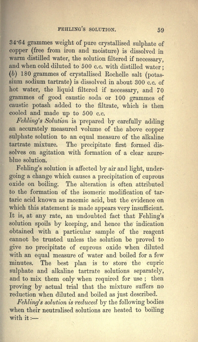34-64 grammes weight of pure crystallised sulphate of copper (free from iron and moisture) is dissolved in warm distilled water, the solution filtered if necessary, and when cold diluted to 500 c.c. with distilled water; (b) 180 grammes of crystallised Eochelle salt (potas- sium sodium tartrate) is dissolved in about 300 c.c. of hot water, the liquid filtered if necessary, and 70 grammes of good caustic soda or 100 grammes of caustic potash added to the filtrate, which is then cooled and made up to 500 c.c. Fehling's Solution is prepared by carefully adding an accurately measured volume of the above copper sulphate solution to an equal measure of the alkaline tartrate mixture. The precipitate first formed dis- solves on agitation with formation of a clear azure- blue solution. Fehling's solution is affected by air and light, under- going a change which causes a precipitation of cuprous oxide on boiling. The alteration is often attributed to the formation of the isomeric modification of tar- taric acid known as racemic acid, but the evidence on which this statement is made appears very insufficient. It is, at any rate, an undoubted fact that Fehling's solution spoils by keeping, and hence the indication obtained with a particular sample of the reagent cannot be trusted unless the solution be proved to give no precipitate of cuprous oxide when diluted with an equal measure of water and boiled for a few minutes. The best plan is to store the cupric sulphate and alkaline tartrate solutions separately, and to mix them only when required for use ; then proving by actual trial that the mixture suffers no reduction when diluted and boiled as just described. Fehling's solution is reduced by the following bodies when their neutralised solutions are heated to boiling with it:—
