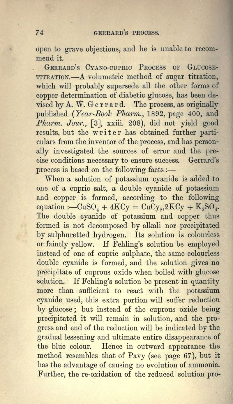open to grave objections, and he is unable to recom- mend it. Gerrard's Cyano-cupric Process of Glucose- TITRATION.—A volumetric method of sugar titration, which will probably supersede all the other forms of copper determination of diabetic glucose, has been de- vised by A. W. G e r r a r d. The process, as originally published {Year-Booh Pharm., 1892, page 400, and Fharm. Jour., [3], xxiii. 208), did not yield good results, but the writer has obtained further parti- culars from the inventor of the process, and has person- ally investigated the sources of error and the pre- cise conditions necessary to ensure success. Gerrard's process is based on the following facts:— When a solution of potassium cyanide is added to one of a cupric salt, a double cyanide of potassium and copper is formed, according to the following equation :—CuSO^ + 4KCy = CuCy2,2KCy -1- K2SO4. The double cyanide of potassium and copper thus formed is not decomposed by alkali nor precipitated by sulphuretted hydrogen. Its solution is colourless or faintly yellow. If Fehling's solution be employed instead of one of cupric sulphate, the same colourless double cyanide is formed, and the solution gives no precipitate of cuprous oxide when boiled with glucose solution. If Fehling's solution be present in quantity more than sufficient to react with the potassium cyanide used, this extra portion will suffer reduction by glucose; but instead of the cuprous oxide being precipitated it will remain in solution, and the pro- gress and end of the reduction will be indicated by the gradual lessening and ultimate entire disappearance of the blue colour. Hence in outward appearance the method resembles that of Pavy (see page 67), but it has the advantage of causing no evolution of ammonia. Further, the re-oxidation of the reduced solution pro-