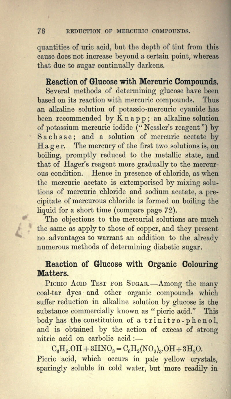 quantities of uric acid, but the depth of tint from this cause does not increase beyond a certain point, whereas that due to sugar continually darkens. Reaction of Glucose with Mercuric Compounds. Several methods of determining glucose have been based on its reaction with mercuric compounds. Thus an alkaline solution of potassio-mercuric cyanide has been recommended by K n a p p ; an alkaline solution of potassium mercuric iodide (Nessler's reagent) by S a c h s s e; and a solution of mercuric acetate by H a g e r. The mercury of the first two solutions is, on boiling, promptly reduced to the metallic state, and that of Hager s reagent more gradually to the mercur- ous condition. Hence in presence of chloride, as when the mercuric acetate is extemporised by mixing solu- tions of mercuric chloride and sodium acetate, a pre- cipitate of mercurous chloride is formed on boiling the liquid for a short time (compare page 72). The objections to the mercurial solutions are much the same as apply to those of copper, and they present no advantages to warrant an addition to the already numerous methods of determining diabetic sugar. Reaction of Glucose with Organic Colouring Matters. Picric Acid Test for Sugar.—Among the many coal-tar dyes and other organic compounds which suffer reduction in alkaline solution by glucose is the substance commercially known as  picric acid. This body has the constitution of a trinitro-phenol, and is obtained by the action of excess of strong nitric acid on carbolic acid:— CgHg.OH + 3HNO3 = C6H2(N02)3.0H-f 3H2O. Picric acid, which occurs in pale yellow crystals, sparingly soluble in cold water, but more readily in
