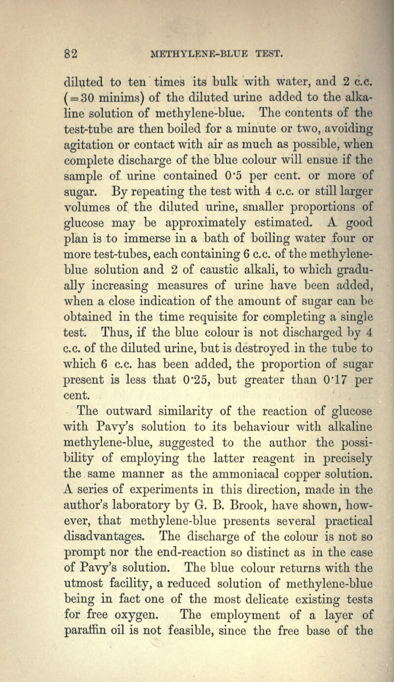 diluted to ten times its bulk with water, and 2 c.c. (= 30 minims) of the diluted urine added to the alka- line solution of methylene-blue. The contents of the test-tube are then boiled for a minute or two, avoiding agitation or contact with air as much as possible, when complete discharge of the blue colour will ensue if the sample of urine contained 0 '5 per cent, or more of sugar. By repeating the test with 4 c.c. or still larger volumes of the diluted urine, smaller proportions of glucose may be approximately estimated. A good plan is to immerse in a bath of boiling water four or more test-tubes, each containing 6 c.c. of the methylene- blue solution and 2 of caustic alkali, to which gradu- ally increasing measures of urine have been added, when a close indication of the amount of sugar can be obtained in the time requisite for completing a single test. Thus, if the blue colour is not discharged by 4 c.c. of the diluted urine, but is destroyed in the tube to which 6 c.c. has been added, the proportion of sugar present is less that 0*25, but greater than 0'17 per cent. The outward similarity of the reaction of glucose with Pavy's solution to its behaviour with alkaline methylene-blue, suggested to the author the possi- bility of employing the latter reagent in precisely the same manner as the ammoniacal copper solution. A series of experiments in this direction, made in the author's laboratory by G. B. Brook, have shown, how- ever, that methylene-blue presents several practical disadvantages. The discharge of the colour is not so prompt nor the end-reaction so distinct as in the case of Pavy's solution. The blue colour returns with the utmost facility, a reduced solution of methylene-blue being in fact one of the most delicate existing tests for free oxygen. The employment of a layer of paraffin oil is not feasible, since the free base of the
