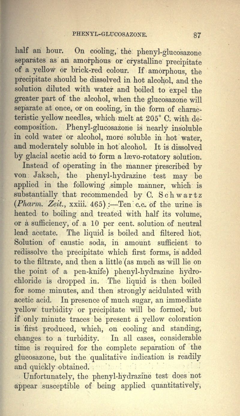 PHEN YL-GLUCOSAZONE. 8 7 half an hour. On cooling, the phenyl-glucosazone separates as an amorphous or crystalline precipitate of a yellow or brick-red colour. If amorphous, the precipitate should be dissolved in hot alcohol, and the solution diluted with water and boiled to expel the greater part of the alcohol, when the glucosazone will separate at once, or on cooling, in the form of charac- teristic yellow needles, which melt at 205° C. with de- composition. Phenyl-glucosazone is nearly insoluble in cold water or alcohol, more soluble in hot water, and moderately soluble in hot'alcohol. It is dissolved by glacial acetic acid to form a Isevo-rotatory solution. Instead of operating in the manner prescribed by von Jaksch, the phenyl-hydrazine test may be applied in the following simple manner, which is substantially that recommended byC. Schwartz (Pharm. Zeit., xxiii. 465) :—Ten'cc. of the urine is heated to boiling and treated with half its volume, or a sufficiency, of a 10 per cent, solution of neutral lead acetate. The liquid is boiled and filtered hot. Solution of caustic soda, in amount sufficient to redissolve the precipitate which first forms, is added to the filtrate, and then a little (as much as will lie on the point of a pen-knife) phenyl-hydrazine hydro- chloride is dropped in. The liquid is then boiled for some minutes, and then strongly acidulated with acetic acid. In presence of much sugar, an immediate yellow turbidity or precipitate will be formed, but if only minute traces be present a yellow coloration is 'first produced, which, on cooling and standing, changes to a turbidity. In all cases, considerable time is required for the complete separation of the glucosazone, but the qualitative indication is readily and quickly obtained. Unfortunately, the phenyl-hydrazine test does not appear susceptible of being applied quantitatively,