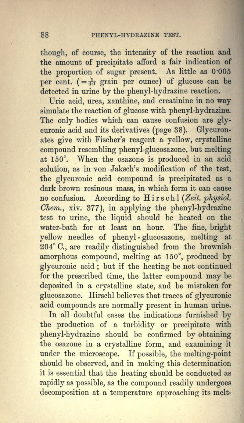 though, of course, the intensity of the reaction and the amount of precipitate afford a fair indication of the proportion of sugar present. As little as 0'005 per cent. ( = 3\j grain per ounce) of glucose can be detected in urine by the phenyl-hydrazine reaction. Uric acid, urea, xanthine, and creatinine in no way simulate the reaction of glucose with phenyl-hydrazine. The only bodies which can cause confusion are gly- curonic acid and its derivatives (page 38). Glycuron- ates give with Fischer's reagent a yellow, crystalline compound resembling phenyl-glucosazone, but melting at 150°. When the osazone is produced in an acid solution, as in von Jaksch's modification of the test, the glycuronic acid compound is precipitated as a dark brown resinous mass, in which form it can cause no confusion. According to H i r s c h 1 [Zeit. physiol. Chem., xiv. 377), in applying the phenyl-hydrazine test to urine, the liquid should be heated on the water-bath for at least an hour. The fine, bright yellow needles of phenyl-glucosazone, melting at 204° C, are readil}^ distinguished from the brownish amorphous compound, melting at 150°, produced by glycuronic acid ; but if the heating be not continued for the prescribed time, the latter compound may be deposited in a crystalline state, and be mistaken for glucosazone. Hirschl believes that traces of glycuronic acid compounds are normally present in human urine. In all doubtful cases the indications furnished by the production of a turbidity or precipitate with phenyl-hydrazine should be confirmed by obtaining the osazone in a crystalline form, and examining it under the microscope. If possible, the melting-point should be observed, and in making this determination it is essential that the heating should be conducted as rapidly as possible, as the compound readily undergoes decomposition at a temperature approaching its melt-