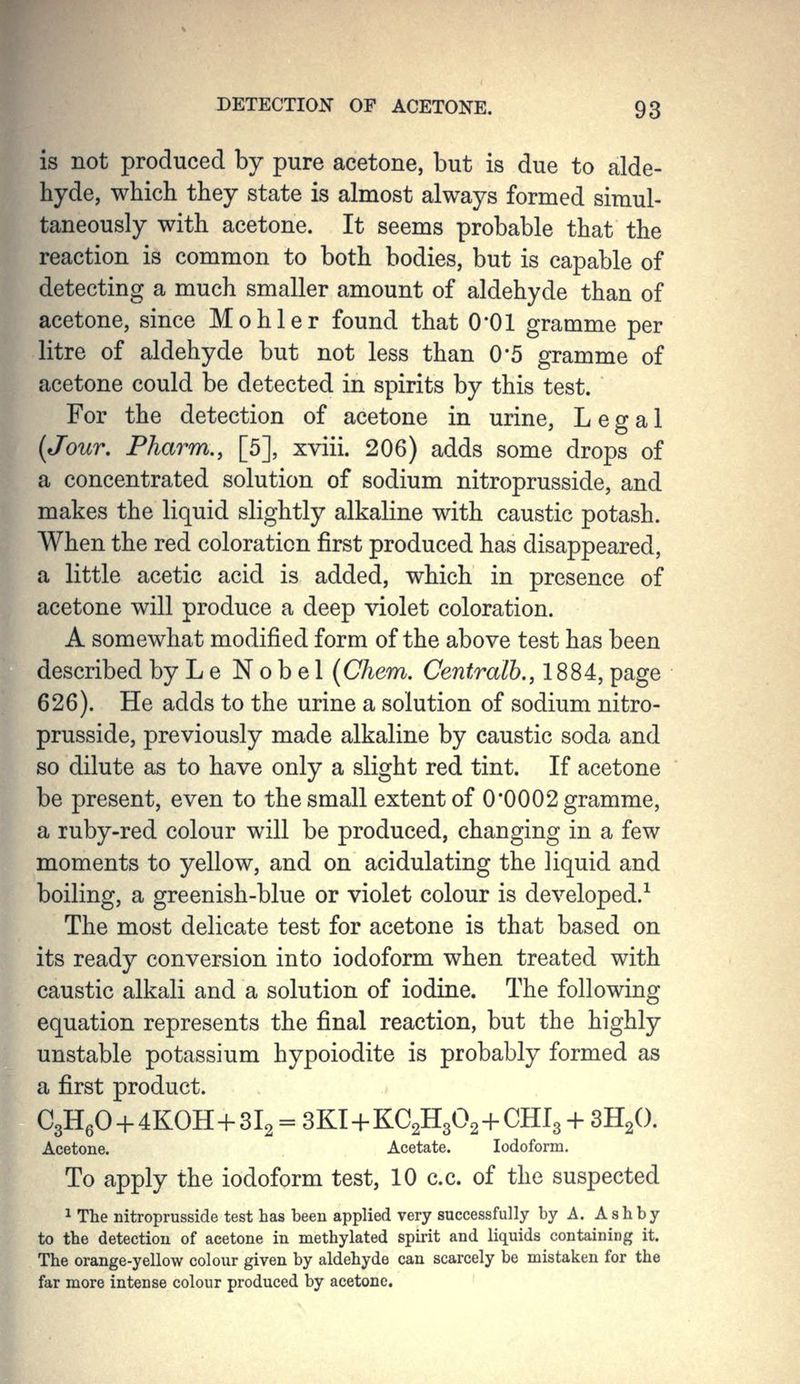 is not produced by pure acetone, but is due to alde- hyde, which they state is almost always formed simul- taneously with acetone. It seems probable that the reaction is common to both bodies, but is capable of detecting a much smaller amount of aldehyde than of acetone, since Mohler found that 0*01 gramme per litre of aldehyde but not less than 0*5 gramme of acetone could be detected in spirits by this test. For the detection of acetone in urine. Legal {Jour, Fharm., [5], xviii. 206) adds some drops of a concentrated solution of sodium nitroprusside, and makes the liquid slightly alkaline with caustic potash. When the red coloration first produced has disappeared, a little acetic acid is added, which in presence of acetone will produce a deep violet coloration. A somewhat modified form of the above test has been described byLe Nobel (Chem. Centralb., 1884, page 626). He adds to the urine a solution of sodium nitro- prusside, previously made alkaline by caustic soda and so dilute as to have only a slight red tint. If acetone be present, even to the small extent of 0'0002 gramme, a ruby-red colour will be produced, changing in a few moments to yellow, and on acidulating the liquid and boiling, a greenish-blue or violet colour is developed.^ The most delicate test for acetone is that based on its ready conversion into iodoform when treated with caustic alkali and a solution of iodine. The following equation represents the final reaction, but the highly unstable potassium hypoiodite is probably formed as a first product. C3H6O + 4KOH+3I2 = 3KI-{-KC2H302-i-CHl3 -t- 3H2O. Acetone. Acetate. Iodoform, To apply the iodoform test, 10 c.c. of the suspected 1 The nitroprusside test has been applied very successfully by A. Ash by to the detection of acetone in methylated spirit and liquids containing it. The orange-yellow colour given by aldehyde can scarcely be mistaken for the far more intense colour produced by acetone.