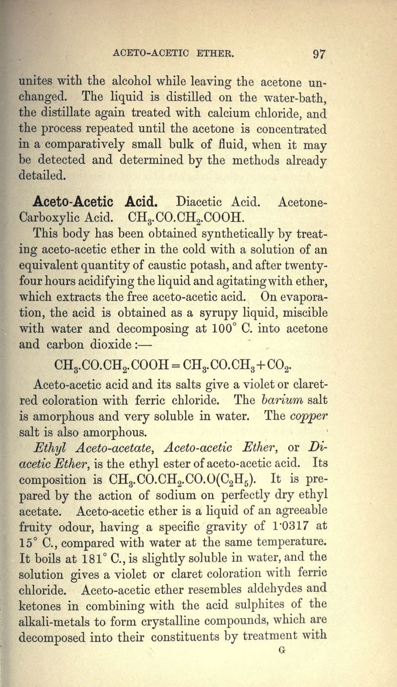 unites with the alcohol while leaving the acetone un- changed. The liquid is distilled on the water-bath, the distillate again treated with calcium chloride, and the process repeated until the acetone is concentrated in a comparatively small bulk of fluid, when it may be detected and determined by the methods already detailed. AcetO-Acetic Acid. Diacetic Acid. Acetone- Carboxylic Acid. CH3.CO.CH2.COOH. This body has been obtained synthetically by treat- ing aceto-acetic ether in the cold with a solution of an equivalent quantity of caustic potash, and after twenty- four hours acidifying the liquid and agitating with ether, which extracts the free aceto-acetic acid. On evapora- tion, the acid is obtained as a syrupy liquid, miscible with water and decomposing at 100° C. into acetone and carbon dioxide :— CH3.CO.CH2.COOH = CH3.CO.CH3 + CO2. Aceto-acetic acid and its salts give a violet or claret- red coloration with ferric chloride. The barium salt is amorphous and very soluble in water. The copper salt is also amorphous. Ethyl Aceto-acetate, Aceto-acetic Ether, or Di- acetic Ether, is the ethyl ester of aceto-acetic acid. Its composition is CH3.CO.CH2.CO.O(C2H5). It is pre- pared by the action of sodium on perfectly dry ethyl acetate. Aceto-acetic ether is a liquid of an agreeable fruity odour, having a specific gravity of 1*0317 at 15° C., compared with water at the same temperature. It boils at 181° C, is slightly soluble in water, and the solution gives a violet or claret coloration with ferric chloride. Aceto-acetic ether resembles aldehydes and ketones in combining with the acid sulphites of the alkali-metals to form crystalline compounds, which are decomposed into their constituents by treatment with G
