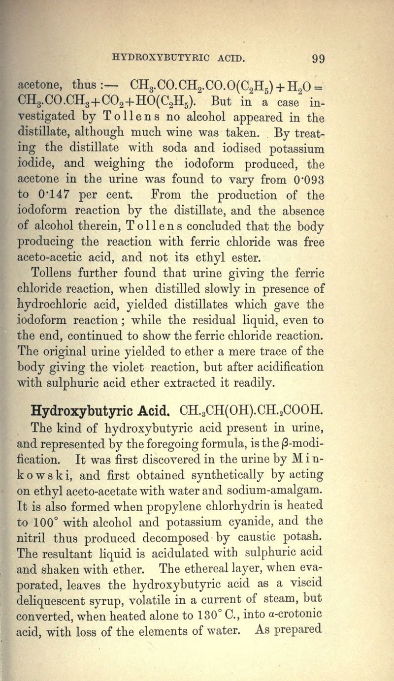 acetone, thus:— CH3.CO.CH2.CO.O(C2H5) + H20 = CH3.CO.CH3+C02+HO(C2H5). But in a case in- vestigated by To liens no alcohol appeared in the distillate, although much wine was taken. By treat- ing the distillate with soda and iodised potassium iodide, and weighing the iodoform produced, the acetone in the urine was found to vary from 0*093 to 0*147 per cent. From the production of the iodoform reaction by the distillate, and the absence of alcohol therein, T o 11 e n s concluded that the body producing the reaction with ferric chloride was free aceto-acetic acid, and not its ethyl ester. Tollens further found that urine giving the ferric chloride reaction, when distilled slowly in presence of hydrochloric acid, yielded distillates which gave the iodoform reaction; while the residual liquid, even to the end, continued to show the ferric chloride reaction. The original urine yielded to ether a mere trace of the body giving the violet reaction, but after acidification with sulphuric acid ether extracted it readily. Hydroxybutyric Acid. CH.3CH(OH).CH.2COOH. The kind of hydroxybutyric acid present in urine, and represented by the foregoing formula, is the |3-modi- fication. It was first discovered in the urine by M i n- kowski, and first obtained synthetically by acting on ethyl aceto-acetate with water and sodium-amalgam. It is also formed when propylene chlorhydrin is heated to 100° with alcohol and potassium cyanide, and the nitril thus produced decomposed by caustic potash. The resultant liquid is acidulated with sulphuric acid and shaken with ether. The ethereal layer, when eva- porated, leaves the hydroxybutyric acid as a viscid deliquescent syrup, volatile in a current of steam, but converted, when heated alone to 130° C, into a-crotonic acid, with loss of the elements of water. As prepared I