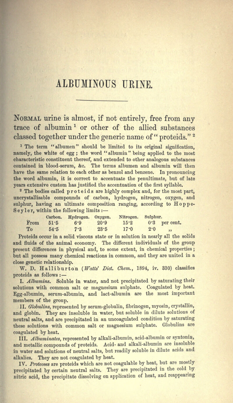 ALBUMINOUS URINE. itrogen. Sulphur. 15-2 0*3 per cent. 17-0 2-0 Normal urine is almost, if not entirely, free from any trace of albumin^ or other of the allied substances classed together under the generic name of proteids. ^ 1 The terra albumen should be limited to its original signification, namely, the white of egg ; the word albumin being applied to the most characteristic constituent thereof, and extended to other analogous substances contained in blood-serum, &c. The terms albumen and albumin will then have the same relation to each other as benzol and benzene. In pronouncing the word albumin, it is correct to accentuate the penultimate, but of late years extensive custom has justified the accentuation of the first syllable. 2 The bodies called proteids are highly complex and, for the most part, uncrystallisable compounds of carbon, hydrogen, nitrogen, oxygen, and sulphur, having an ultimate composition ranging, according to Hoppe- S e y 1 e r, within the following limits :— Carbon. Hydrogen. Oxygen. From 51-5 6*9 20-9 To 54-5 7-3 23-5 Proteids occur in a solid viscous state or in solution in nearly all the solids and fluids of the animal economy. The different individuals of the group present differences in physical and, to some extent, in chemical properties; but all possess many chemical reactions in common, and they are united in a close genetic relationship. W. D. Halliburton {Watts' Did. Chem., 1894, iv. 330) classifies proteids as follows : — I. Albumins. Soluble in water, and not precipitated by saturating their solutions with common salt or magnesium sulphate. Coagulated by heat. Egg-albumin, serum-albumin, and lact-albumin are the most important members of the group. II. Globulins, represented by serum-globulin, fibrinogen, myosin, crystallin, and globin. They are insoluble in water, but soluble in dilute solutions of neutral salts, and are precipitated in an uncoagulated condition by saturating these solutions with common salt or magnesium sulphate. Globulins are coagulated by heat. III. Albuminates, represented by alkali-albumin, acid-albumin or syntonia, and metallic compounds of proteids. Acid- and alkali-albumin are insoluble in water and solutions of neutral salts, but readily soluble in dilute acids and alkalies. They are not coagulated by heat. IV. Proteoses are proteids which are not coagulable by heat, but are mostly precipitated by certain neutral salts. They are precipitated in the cold by nitric acid, the precipitate dissolving on application of heat, and reappearing