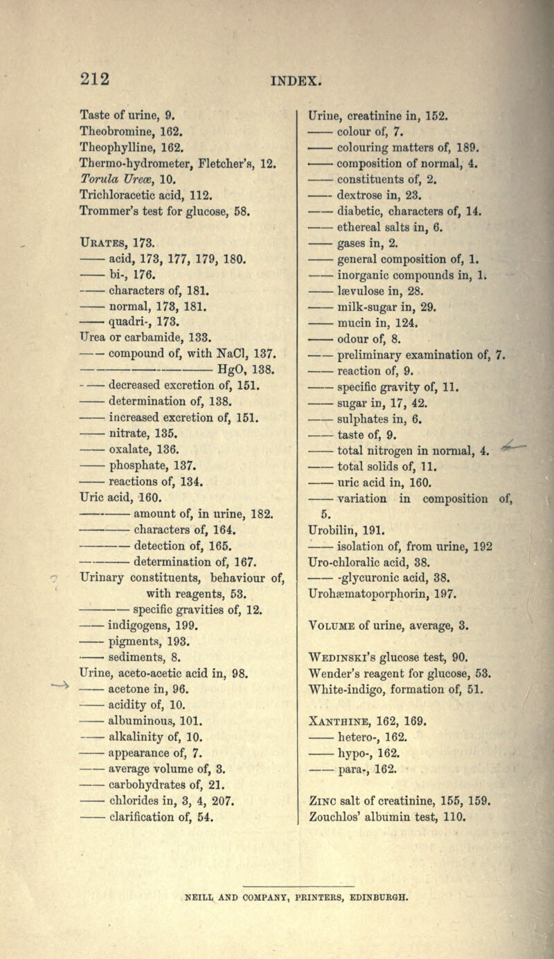 —'V Taste of urine, 9. Theobromine, 162. Theophylline, 162. Thermo-hydrometer, Fletcher's, 12. Torula Urece, 10. Trichloracetic acid, 112. Trommer's test for glucose, 58. Urates, 173. acid, 173, 177, 179, 180. bi-, 176. characters of, 181. normal, 173, 181. ■ quadri-, 173. Urea or carbamide, 133. compound of, with NaCl, 137. HgO, 138. decreased excretion of, 151. determination of, 138. increased excretion of, 151. nitrate, 135. oxalate, 136. phosphate, 137. reactions of, 134. Uric acid, 160. amount of, in urine, 182. characters of, 164. detection of, 165. determination of, 167. Urinary constituents, behaviour of, with reagents, 53. specific gravities of, 12. indigogens, 199. pigments, 193. sediments, 8. Urine, aceto-acetic acid in, 98. acetone in, 96. acidity of, 10. albuminous, 101. alkalinity of, 10. appearance of, 7. average volume of, 3. carbohydrates of, 21. chlorides in, 3, 4, 207. clarification of, 54. Urine, creatinine in, 152. colour of, 7. colouring matters of, 189. composition of normal, 4. constituents of, 2. dextrose in, 23. diabetic, characters of, 14. ethereal salts in, 6. gases in, 2. general composition of, 1. inorganic compounds in, 1. Isevulose in, 28. milk-sugar in, 29. mucin in, 124. odour of, 8. preliminary examination of, 7. reaction of, 9. specific gravity of, 11. sugar in, 17, 42. sulphates in, 6. taste of, 9. total nitrogen in normal, 4. ^ total solids of, 11. uric acid in, 160. variation in composition of, 5. Urobilin, 191. isolation of, from urine, 192 Uro-chloralic acid, 38. glycuronic acid, 38. Urohsematoporphorin, 197. Volume of urine, average, 3. Wedinski's glucose test, 90. Wender's reagent for glucose, 53. White-indigo, formation of, 51. Xanthine, 162, 169. hetero-, 162. hypo-, 162. para-, 162. Zinc salt of creatinine, 155, 159. Zouchlos' albumin test, 110. NEILL AND COMPANY, PKINTERS, EDINBURGH.
