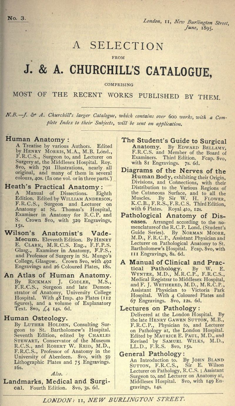 London, II, New Burlington Street, June, 1895. A SELECTION FROM J. & A. CHURCHILL'S CATALOGUE, COMPRISING MOST OF THE RECENT WORKS PUBLISHED BY THEM. N.B.—J. dr» A. ChurchilVs larger Catalogue, which contains over 600 works, with a Com- plete Index to their Subjects, will be sent on application. Human Anatomy : A Treatise by various Authors. Edited by Henry Morris, M.A., M.B. Lond., P\R.C.S., Surgeon to, and Lecturer on Surgery at, the Middlesex Hospital. Roy. 8vo, with 791 Illustrations, nearly all original, and many of them in several colours, 40s. (In one vol. or in three parts.) Heath's Practical Anatomy: A Manual of Dissections. Eighth Edition. Edited by William Anderson, F.R.C.S., Surgeon and Lecturer on Anatomy at St. Thomas's Hospital, Examiner in Anatomy for R.C.P. and S. Crown 8vo, with 329 Engravings, 15s. Wilson's Anatomist's Vade- Mecum. Eleventh Edition. By Henry E. Clark, M.R.C.S. Eng., F.F.P.S. Glasg., Examiner in Anatomy, F.P.S., and Professor of Surgery in St. Mungo's College, Glasgow. Crown 8vo, with 492 Engravings and 26 Coloured Plates, iSs. An Atlas of Human Anatomy. By RiCKMAN J. GODLEE, M.S., F.R.C.S., Surgeon and late Demon- strator of Anatomy, University College Hospital. With 48 Imp. 4to Plates (112 figures), and a volume of Explanatory Text. 8vo, ^4 14s. 6d. Human Osteology. By Luther Holden, Consulting Sur- geon to St. Bartholomew's Hospital. Seventh Edition, edited by Charles Stew^art, Conservator of the Museum R.C.S., and Robert W. Reid, M.D., F.R.C.S., Professor of Anatomy in the University of Aberdeen. 8vo, with 59 Lithographic Plates and 75 Engravings. 16s. Also, Landmarks, Medical and Surgi- cal. Fourth Edition. 8vo, 3s. 6d. The Student's Guide to Surgical Anatomy. By Edward Bellamy, F.R.C.S. and Member of the Board of Examiners. Third Edition. Fcap. 8vo, with 81 Engravings. 7s. 6d. Diagrams of the Nerves of the Human Body, exhibiting their Origin, Divisions, and Connections, with their Distribution to the Various Regions of the Cutaneous Surface, and to all the Muscles. By Sir W. H. Flower, K.C.B., F.R.S., F.R.C.S. Third Edition, with 6 Plates. Royal 4to, 12s. Pathological Anatomy of Dis- eases. Arranged according to the no- menclatureof the R.C.P. Lond. (Student's Guide Series). By Norman Moore, M.D., F.R.C.P., Assistant Physician and Lecturer on Pathological Anatomy to St. Bartholomew's hospital. Fcap. 8vo, with III Engravings, 8s. 6d. A Manual of Clinical and Prac- tical Pathology. By W. E. Wynter, M.D., M.R.C.P., F.R.C.S., Medical Registrar to Middlesex Hospital, andF. J. Wethered, M.D., M.R.C.P., Assistant Physician to Victoria Park Hospital. With 4 Coloured Plates and d] Engravings. 8vo, 12s. 6d. Lectures on Pathology: Delivered at the London Hospital. By the late Henry Gawen Sutton, M.B., F.R.C.P., Physician to, and Lecturer on Pathology at, the London Hospital. Edited by Maurice E. Paul, M.D., and Revised' by Samuel Wilks, M.D., LL.D., F.R.S. 8vo, 15s. General Pathology: An Introduction to. By John Bland Sutton, F.R.C.S., Sir E. Wilson Lecturer on Pathology, R.C.S. ; Assistant Surgeon to, and Lecturer on Anatomy at, Middlesex Hospital. 8vo, with 149 En- gravings, 14s.