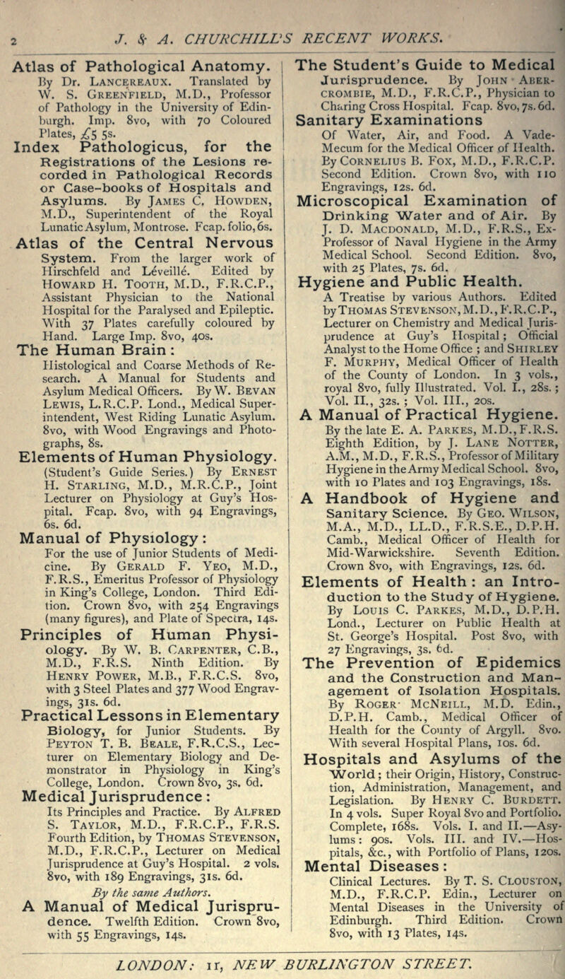 Atlas of Pathological Anatomy. ! 15y Dr. Lancereaux. Translated by W. vS. Greenfield, M.D., Professor of Pathology in the University of Edin- l)urgh. Imp. 8vo, with 70 Coloured Plates, ;^5 5s. Index Pathologicus, for the Registrations of the Lesions re- corded in Pathological Records or Case-books of Hospitals and Asylums. By James C. Howden, M.D., Superintendent of the Royal Lunatic Asylum, Montrose. Fcap. folio, 6s. Atlas of the Central Nervous System. From the larger work of Hirschfeld and Leveille. Edited by Howard H. Tooth, M.D., F.R.C.P., Assistant Physician to the National Hospital for the Paralysed and Epileptic. With 37 Plates carefully coloured by Hand. Large Imp. 8vo, 40s. The Human Brain: Histological and Coarse Methods of Re- search. A Manual for Students and Asylum Medical Officers. By W. Bevan Lewis, L.R.C.P. Lond., Medical Super- intendent, West Riding Lunatic Asylum. 8vo, with Wood Engravings and Photo- graphs, 8s. Elements of Human Physiology. (Student's Guide Series.) By Ernest H. Starling, M.D., M.R.C.P., Joint Lecturer on Physiology at Guy's Hos- pital. Fcap. Svo, with 94 Engravings, 6s. 6d. Manual of Physiology: For the use of Junior Students of Medi- cine. By Gerald F. Yeo, M.D., F.R.S., Emeritus Professor of Physiology in King's College, London. Third Edi- tion. Crown Svo, with 254 Engravings (many figures), and Plate of Spectra, 14s. Principles of Human Physi- ology. By W. B. Carpenter, C.B., M.D., F.R.S. Ninth Edition. By Henry Power, M.B., F.R.C.S. Svo, with 3 Steel Plates and 377 Wood Engrav- ings, 31S. 6d. Practical Lessons in Elementary Biology, for Junior Students. By Peyton T. B. Beale, F.R.C.S., Lec- turer on Elementary Biology and De- monstrator in Physiology in King's College, London. Crown Svo, 3s. 6d. Medical Jurisprudence: Its Principles and Practice. By Alfred S. Taylor, M.D., F.R.C.P., F.R.S. Fourth Edition, by Thomas Stevenson, M.D., F.R.C.P., Lecturer on Medical Jurisprudence at Guy's Hospital. 2 vols. Svo, with 189 Engravings, 31s. 6d. By the same Authors, A Manual of Medical Jurispru- dence. Twelfth Edition. Crown Svo, with 55 Engravings, 14s. i The Student's Guide to Medical j Jurisprudence. By John Aher- CROMBIE, M.D., F.R.C.P., Physician to 1 Charing Cross Hospital, Fcap. Svo, 7s. 6d. j Sanitary Examinations I Of Water, Air, and Food. A Vade- Mecum for the Medical Officer of Health. By Cornelius B. Fox, M.D., F.R.C.P. Second Edition. Crown Svo, with no Engravings, 12s. 6d. Microscopical Examination of Drinking 'Water and of Air. By J. D. Macdonald, M.D., F.R.S., Ex- Professor of Naval Hygiene in the Army Medical School. Second Edition. Svo, with 25 Plates, 7s. 6d. Hygiene and Public Health. A Treatise by various Authors. Edited byTHOMAS Stevenson, M.D., F.R.C.P., Lecturer on Chemistry and Medical Juris- prudence at Guy's Hospital; Official Analyst to the Home Office ; and Shirley F. Murphy, Medical Officer of Health of the County of London. In 3 vols., royal Svo, fully Illustrated. Vol. I., 28s.; Vol. n., 32s. ; Vol. HI., 20s. A Manual of Practical Hygiene. By the late E. A. Parkes, M.D., F.R.S. Eighth Edition, by J. Lane Notter, A.M., M.D., F.R.S., Professor of Military Hygiene in the Army Medical School. Svo, with 10 Plates and 103 Engravings, 18s. A Handbook of Hygiene and Sanitarv Science. By Geo. Wilson, M.A., MrD., LL.D., F.R.S.E., D.P.H. Camb., Medical Officer of Health for Mid-Warwickshire. Seventh Edition. Crown Svo, with Engravings, 12s. 6d. Elements of Health : an Intro- duction to the Study of Hygiene. By Louis C. Parkes, M.D., D.P.H. Lond., Lecturer on Public Health at St. George's Hospital. Post Svo, with 27 Engravings, 3s. 6d. The Prevention of Epidemics and the Construction and Man- agement of Isolation Hospitals. By Roger- McNeill, M.D. Edin., D.P.H. Camb., Medical Officer of Health for the County of Argyll. Svo. With several Hospital Plans, los. 6d. Hospitals and Asylums of the ^World; their Origin, History, Construc- tion, Administration, Management, and Legislation. By Henry C. Burdett. In 4 vols. Super Royal Svo and Portfolio. Complete, i68s. Vols. I. and II.—Asy- lums : 90s. Vols. HI. and IV.—Hos- pitals, &c., with Portfolio of Plans, 120s. Mental Diseases: Clinical Lectures. By T. S. Clouston, M.D., F.R.C.P. Edin., Lecturer on Mental Diseases in the University of Edinburgh. Third Edition. Crown Svo, with 13 Plates, 14s.