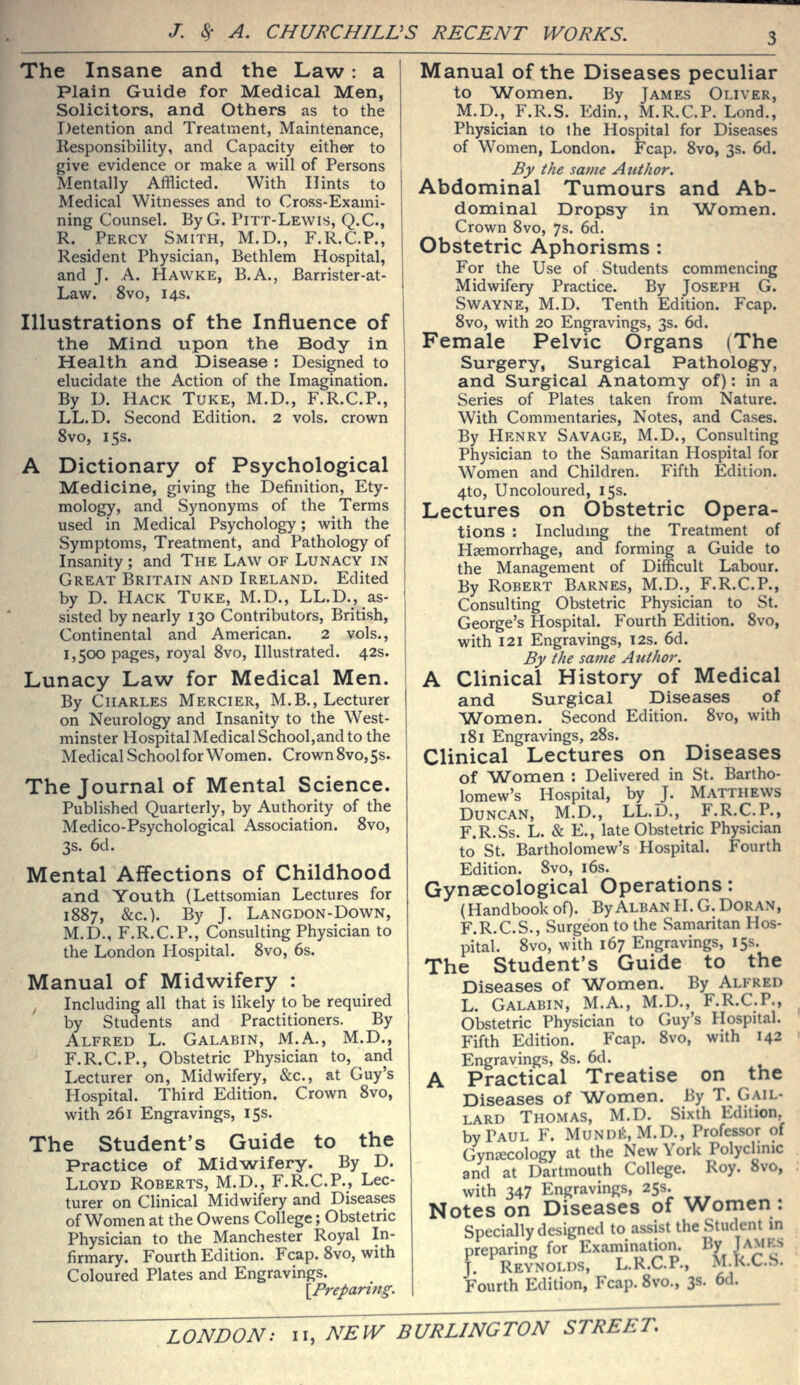 The Insane and the Law: a Plain Guide for Medical Men, Solicitors, and Others as to the Detention and Treatment, Maintenance, Responsibility, and Capacity either to give evidence or make a will of Persons Mentally Afflicted. With Hints to Medical Witnesses and to Cross-Exami- ning Counsel. ByG. Pitt-Lewis, Q.C, R. Percy Smith, M.D., F.R.C.P., Resident Physician, Bethlem Hospital, and J. A. Hawke, B.A., Barrister-at- Law. 8vo, 14s. Illustrations of the Influence of the Mind upon the Body in Health and Disease : Designed to elucidate the Action of the Imagination. By D. Hack Tuke, M.D., F.R.C.P., LL.D. Second Edition. 2 vols, crown 8vo, 15s. A Dictionary of Psychological Medicine, giving the Definition, Ety- mology, and Synonyms of the Terms used in Medical Psychology; with the Symptoms, Treatment, and Pathology of Insanity ; and The Law of Lunacy in Great Britain and Ireland. Edited by D. PIack Tuke, M.D., LL.D., as- sisted by nearly 130 Contributors, British, Continental and American. 2 vols., 1,500 pages, royal 8vo, Illustrated. 42s. Lunacy Law for Medical Men. By Charles Mercier, M.B., Lecturer on Neurology and Insanity to the West- minster Hospital Medical School,and to the Medical School for Women. Crown 8vo,5s. The Journal of Mental Science. Published Quarterly, by Authority of the Medico-Psychological Association. 8vo, 3s. 6d. Mental Affections of Childhood and Youth (Lettsomian Lectures for 1887, &c.). By J. Langdon-Down, M.D., F.R.C.P.i Consulting Physician to the London Hospital. 8vo, 6s. Manual of Midwifery : Including all that is likely to be required by Students and Practitioners. By Alfred L. Galabin, M.A., M.D., F.R.C.P., Obstetric Physician to, and Lecturer on, Midwifery, &c., at Guy's Hospital. Third Edition. Crown 8vo, with 261 Engravings, 15s. The Student's Guide to the Practice of Midwifery. By D. Lloyd Roberts, M.D., F.R.C.P., Lec- turer on Clinical Midwifery and Diseases of Women at the Owens College; Obstetric Physician to the Manchester Royal In- firmary. Fourth Edition. Fcap. 8vo, with Coloured Plates and Engravings. {^Preparing. Manual of the Diseases peculiar to Women. By James Oliver, M.D., F.R.S. Edin., M.R.C.P. Lond., Physician to the Hospital for Diseases of Women, London. Fcap. 8vo, 3s. 6d. By the same Author. Abdominal Tumours and Ab- dominal Dropsy in Women. Crown 8vo, 7s. 6d. Obstetric Aphorisms : For the Use of Students commencing Midwifery Practice. By Joseph G. Swayne, M.D. Tenth Edition. Fcap. 8vo, with 20 Engravings, 3s. 6d. Female Pelvic Organs (The Surgery, Surgical Pathology, and Surgical Anatomy of): in a Series of Plates taken from Nature. With Commentaries, Notes, and Cases. By Henry Savage, M.D., Consulting Physician to the Samaritan Hospital for Women and Children. Fifth Edition. 4to, Uncoloured, 15s. Lectures on Obstetric Opera- tions : Includmg the Treatment of Haemorrhage, and forming a Guide to the Management of Difficult Labour. By Robert Barnes, M.D., F.R.C.P., Consulting Obstetric Physician to St. George's Hospital. Fourth Edition. 8vo, with 121 Engravings, 12s. 6d. By the same Author. A Clinical History of Medical and Surgical Diseases of ^Women. Second Edition. 8vo, with 181 Engravings, 28s. Clinical Lectures on Diseases of 'Women : Delivered in St. Bartho- lomew's Hospital, by J. Matthews Duncan, M.D., LL.D., F.R.C.P., F.R.Ss. L. & E., late Obstetric Physician to St. Bartholomew's Hospital. Fourth Edition. 8vo, i6s. Gynaecological Operations: (Handbook of). ByALBANH.G.DORAN, F.R.C.S., Surgeon to the Samaritan Hos- pital. 8vo, with 167 Engravings, 15s. The Student's Guide to the Diseases of ^Women. By Alfred L. Galabin, M.A., M.D., F.R.C.P., Obstetric Physician to Guy's Hospital. Fifth Edition. Fcap. 8vo, with 142 Engravings, 8s. 6d. A Practical Treatise on the Diseases of Women. By T. Gail- lard Thomas, M.D. Sixth Edition by Paul F. Mundi!:, M.D., Professor of Gynaecology at the New York Polyclinic and at Dartmouth College. Roy. 8vo, with 347 Engravings, 255. Notes on Diseases of Women : Specially designed to assist the Student in preparing for Examination. By Jamks J. Reynolds, L.R.C.P.. M.k.C.S. Fourth Edition, Fcap. 8vo., 3S- od.