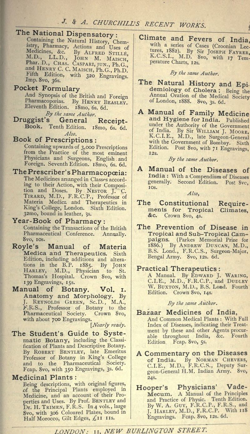 The National Dispensatory: Containing the Natural History, Chem- jstry. Pharmacy, Actions and Uses of Medicines, &c. By Alfred Stills, M.D., LL.D., John M. Maisch, Phar. D., Chas. Caspari, jun., Ph G and Henry C. C. Maisch, Ph.G., Ph.D.' Jifth Edition, with 320 Engravings. Imp. 8vo, 36s. Pocket Formulary And Synopsis of the British and Foreign Pharmacopoeias. By Henry Beasley. Eleventh Edition. i8mo, 6s. 6d. By the same Author. Druggist's General Receipt- Book. Tenth Edition. i8mo, 6s. 6d. Also. Book of Prescriptions : Containing upwards of 3,000 Prescriptions from the Practice of the most eminent Physicians and Surgeons, English and Foreign. Seventh Edition. iSmo, 6s. 6d. The Prescriber's Pharmacopoeia: The Medicines ananged in Classes accord- ing to their Action, with their Composi- tion and Doses. By Nestor J. C. Tirard, M.D., F.R.C.P., Professor of Materia Medica and Therapeutics in King's College, London. Sixth Edition. 32mo, bound in leather, 3s. Year-Book of Pharmacy: Containing the Transactions of the British Pharmaceutical Conference. Annually. 8vo, los. Royle's Manual of Materia Medica and Therapeutics. Sixth Edition, including additions and altera- tions in the B.P. 1885. By John Harley, M.D., Physician to St. Thomas's Hospital. Crown 8vo, with 139 Engravings, 15s. Manual of Botany. Vol. i. Anatomy and Morphology. By J. Reynolds Green, Sc.D., M.A., >M\..S., Professor of Botany to the Pharmaceutical Society. Crown 8vo, with about 700 Engravings. {Nearly ready. The Student's Guide to Syste- matic Botany, including the Classi- fication of Plants and Descriptive Botany. By Robert Bentley, late Emeritus Professor of Botany in King's College and to the Pharmaceutical Society. Fcap. 8vo, with 350 Engravings, 3s. 6d. Medicinal Plants : Being descriptions, with original figures, of the Principal Plants employed in Medicine, and an account of their Pro- perties and Uses. By Prof. Bentley and Dr. H. Trimen, F.R.S. In4 vols., large 8vo, with 306 Coloured Plates, bound in Half Morocco, Gilt Edges, ;^ii lis. Climate and Fevers of India, with a series of Cases (Croonian Lec- tures 1882). By Sir Joseph Fayrer, K.C.S.I., M.D. 8vo, with 17 Tern- perature Charts, 12s, By the same Author. The Natural History and Epi- demiology of Cholera ; Being the Annual Oration of the Medical Society of London, 1888. 8vo, 3s. 6d. A Manual of Family Medicine and Hygiene for India. Published under the Authority of the Government of India. By Sir William J. Moore, K.C.LE., M.D., late Surgeon-General with the Government of Bombay. Sixth Edition. Post 8vo, with 71 Engravings, I2S. By the same Author. A Manual of the Diseases of India : With a Compendium of Diseases generally. Second Edition, Post 8vc, lOS. AlSOy The Constitutional Require- ments for Tropical Climates, &c. Crown 8vo, 4s. The Prevention of Disease in Tropical and Sub-Tropical Cam- paigns. (Parkes Memorial Prize for 1886.) By Andrew Duncan, M.D., B.S. Lond., F.R.C.S., Surgeon-Major, Bengal Army. 8vo, 12s. 6d. Practical Therapeutics: A Manual. By Edward J. Waring, CLE., M.D., F.R.C.P., and Dudley W. Buxton, M.D., B.S. Loaad. Fourth Edition. Crown 8vo, 14s. By the same Author.. Bazaar Medicines of India, And Common Medical Plants : With Full Index of Diseases, indicating their Treat- ment by these and other Agents procur- able throughout India, &c. Fourth P2dition Fcap. 8vo, 5s. A Commentary on the Diseases of India. By Norman Chevers, CLE., M.D., F.R.CS., Deputy Sur- geon-General H.M. Indian Army. 8vo, 24s. Hooper's Physicians' Vade- Mecum. A Manual of the Principles and Practice of Physic. Tenth Edition. By W. A. Guy, F.R.C.P., F.R.S., and J. Harley, M.D., F.R.C.P. With 118 Engravings. Fcap. 8vo, 12s. 6d.