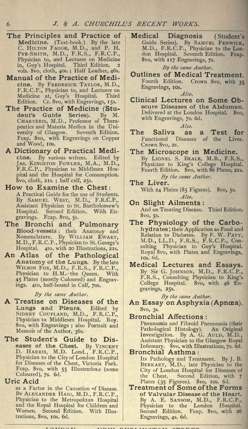 The Principles and Practice of i Medicine. (Text-book.) By the late ! C. Hilton P'agge, M.D., and P. H. Pye-Smith, M.D., F.R.S., F.R.C.P., Physician to, and Lecturer on Medicine | in, Guy's Hospital. Third Edition. 2 j vols. 8vo, cloth, 40s.; Half Leather, 46s. Manual of the Practice of Medi- | cine. By Frederick Taylor, M.D., j P\R.C.P., Physician to, and Lecturer on Medicine at, Guy's Hospital. Third Edition. Cr. 8vo, with Engravings, 15s. The Practice of Medicine (Stu- | dent's Guide Series). By M. j Charteris, M.D., Professor of Thera- peutics and Materia Medica in the Uni- versity of Glasgow. Seventh Edition. ' Fcap. 8vo, with Engravings on Copper \ and Wood, los. j A Dictionary of Practical Medi- cine. By various writers. Edited by ; Jas. Kingston Fowler, M.A., M.D., \ F.R.C.P., Physician to Middlesex Hos- '\ pital and the Hospital for Consumption. 8vo, cloth, 2 IS. ; half calf, 25s. | How to Examine the Chest: A Practical Guide for the use of Students. By Samuel West, M.D., F.R.C.P., | Assistant Physician to St. Bartholomew's | Hospital. Second Edition. With En- ' gravings. Fcap. 8vo, 5s. The Bronchi and Pulmonary Blood-vessels : their Anatomy and Nomenclature. By William Ewart, M.D.,F.R.C.P., Physician to St. George's ; Hospital. 4to, with 20 Illustrations, 21s. t An Atlas of the Pathological | Anatomy of the Lungs. By the late i Wilson Fox, M.D., F.R.S., F.R.C.P., \ Physician to H.M. the Queen. With i 45 Plates (mostly Coloured) and Engrav- ings. 4to, half-bound in Calf, 70s. i By the same AntJior. \ A Treatise on Diseases of the i JLungs and Pleura. Edited by i Sidney Coupland, M.D., F.R.C.P., Physician to Middlesex Hospital. Roy. | 8vo, with Engravings ; also Portrait and ! Memoir of the Author, 36s. : The Student's Guide to Dis- \ eases of the Chest. By Vincent D. Harris, M.D. Lond., F.R.C.P., Physician to the City of London Hospital for Diseases of the Chest, Victoria Park. Fcap. 8vo, with 55 Illustrations (some Coloured), 7s. 6d. Uric Acid as a Factor in the Causation of Disease, Bv Alexander Haig, M.D., F.R.C.P., Physician to the Metropolitan Hospital and the Royal Hospital for Children and Women, Second Edition. With Illus- trations, 8vo, los. 6d. Medical Diagnosis (Student's Guide Series). By Samuel Fenwick, M.D., F.R.C.P., Physician to the Lon- don Ilospital. Seventh Edition. Fcap. 8vo, with 117 Engravings, 7s, By the same Author. Outlines of Medical Treatment. P'ourth Edition, Crown 8vo, with 35 Engravings, los. Also. Clinical Lectures on Some Ob- scure Diseases of the Abdomen. Delivered at the London Hospital, 8VO5 with Engravings, 7s. 6d. Also. The Saliva as a Test for Functional Diseases of the Liver. Crown 8vo, 2s. The Microscope in Medicine. By Lionel S. Beale, M.B., F.R.S., Physician to King's College Hospital. Fourth Edition. 8vo, with 86 Plates, 21s. By the same Author. The Liver. With 24 Plates (85 Figures). 8vo, 5s. Also. On Slight Ailments : And on Treating Disease. Third Edition. 8vo, 5s. The Physiology of the Carbo- hydrates ; their Application as Food and Relation to Diabetes. By F. W. Pavy, M.D., LL.D,, F.R.S., F.R.C.P., Con- sulting Physician to Guy's Hospital. Royal 8vo, with Plates and Engravings, I OS. 6d. Medical Lectures and Essays. By Sir G. Johnson, M.D., F.R.C.P., F.R.S., Consulting Physician to King's College Hospital. 8vo, with 46 En- gravings, 25s. By the same Atithor. An Essay on Asphyxia (Apncea). 8vo, 3s, Bronchial Affections : Pneumonia and Fibroid Pneumonia (their Pathological Histology), An Original Investigation. By A. G. Auld, M.D., Assistant Physician to the Glasgow Royal Infirmary. 8vo, with Illustrations, 7s. 6d. Bronchial Asthma: Its Pathology and Treatment. By J. B. Berkart, M.D., late Physician to the City of London Plospital for Diseases of the Chest. Second Edition, with 7 Plates (35 Figures). 8vo, los, 6d. Treatment of Some of the Forms of Valvular Disease of the Heart. By A, E. Sansom, M.D., F.R.C.P., Physician to the London Hospital. Second Edition. Fcap. 8vo, with 26 Engravings, 4s. 6d.