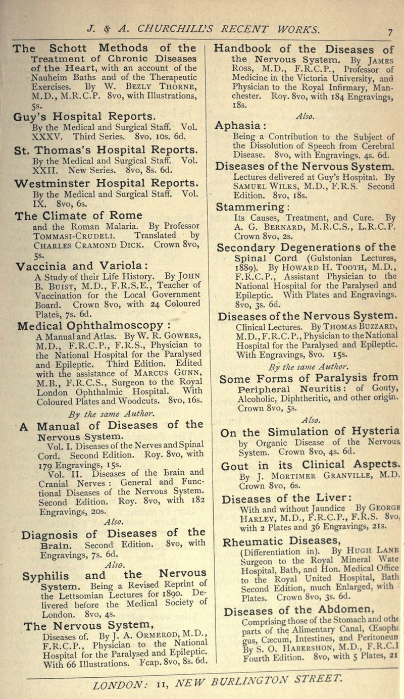 The Schott Methods of the Treatment of Chronic Diseases of the Heart, with an account of the Nauheim Baths and of the Therapeutic Exercises. By W. Bezly Thorne, M.D., M.R.C.P. 8vo, with Illustrations, 5s. Guy's Hospital Reports. By the Medical and Surgical Staft*. Vol. XXXV. Third Series. 8vo, ids. 6d. St. Thomas's Hospital Reports. By the Medical and Surgical Staff. Vol. XXII. New Series. 8vo, 8s. 6d. 'Westminster Hospital Reports. By the Medical and Surgical Staff. Vol. IX. 8vo, 6s. The Climate of Rome and the Roman Malaria. By Professor Tommasi-Crudeli. Translated by Charles Cramond Dick. Crown 8vo, Vaccinia and Variola: A Study of their Life History. By John B. BuiST, M.D., F.R.S.E., Teacher of Vaccination for the Local Government Board. Crown 8vo, with 24 Coloured Plates, 7s. 6d. Medical Ophthalmoscopy : A Manual and Atlas. By W. R. Cowers, M.D., F.R.C.P., F.R.S., Physician to the National Hospital for the Paralysed and Epileptic. Third Edition. Edited with the assistance of Marcus Gunn, M.B., F.R.C.S., Surgeon to the Royal London Ophthalmic Hospital. With Coloured Plates and Woodcuts. 8vo, i6s. By the same Author. A Manual of Diseases of the Nervous System. Vol. I. Diseases of the Nerves and Spinal Cord. Second Edition. Roy. 8vo, with 179 Engravings, 15s. Vol. II. Diseases of the Bram and Cranial Nerves : General and Func- tional Diseases of the Nervous System. Second Edition. Roy. 8vo, with 182 Engravings, 20s. Also. Diagnosis of Diseases of the Brain. Second Edition. 8vo, with Engravings, 7s. 6d. Also. Syphilis and the Nervous System. Being a Revised Reprmt of the Lettsomian Lectures for 1890. De- livered before the Medical Society ot London. 8vo, 4s. The Nervous System, Diseases of. By J. A. Ormerod, M.D., F R.C.P., Physician to the Natiorial Hospital for the Paralysed and Epileptic. With 66 Illustrations. Fcap. 8vo, 8s. bd. Handbook of the Diseases of the Nervous System. By James Ross, M.D., F.R.C.P., Professor of Medicine in the Victoria University, and Physician to the Royal Infirmary, Man- chester. Roy. 8vo, with 184 Engravings, 18s. Also. Aphasia: Being a Contribution to the Subject of the Dissolution of Speech from Cerebral Disease. 8vo, with Engravings. 4s. 6d. Diseases of the Nervous System. Lectures delivered at Guy's Hospital. By Samuel WiLKS, M.D., F.R.S. Second Edition. 8vo, i8s. Stammering: Its Causes, Treatment, and Cure. By A. G. Bernard, M.R.C.S., L.R.C.P. Crown 8vo, 2s. Secondary Degenerations of the spinal Cord (Gulstonian Lectures, 1889). By Howard H. Tooth, M.D., F.R.C.P., Assistant Physician to the National Hospital for the Paralysed and Epileptic. With Plates and Engravings. 8vo, 3s. 6d. Diseases of the Nervous System. Clinical Lectures. By Thomas Buzzard, M.D.,F.R.C. P., Physician to the National Hospital for the Paralysed and Epileptic. With Engravings, 8vo. 15s. By the same Author. Some Forms of Paralysis from Peripheral Neuritis: of Gouty, Alcoholic, Diphtheritic, and other origin. Crown 8vo, 5s. Also. On the Simulation of Hysteria by Organic Disease of the Nervoua System. Crown 8vo, 4s. 6d. Gout in its Clinical Aspects. By J. Mortimer Granville, M.D. Crown 8vo, 6s. Diseases of the Liver: With and without Jaundice By George Harley, M.D., F.R.C.P., F.R.S. Svo, with 2 Plates and 36 Engravings, 2is. Rheumatic Diseases, (Differentiation in). By Hugh Lane Surgeon to the Royal Mineral Wale Hospital, Bath, and Hon. Medical Office to the Royal United Hospital, Bath Second Edition, much Enlarged, with Plates. Crown 8vo, 3s. 6d. Diseases of the Abdomen, Comprising those of the Stomach and otht parts of the Alimentary Canal, CEsophi gus, CiECum, Intestines, and Pentoneun ByS. O. Habershon, M.D., F.R.C.l Fourth Edition. 8vo, with 5 Plates, 21 LONDON: 11,