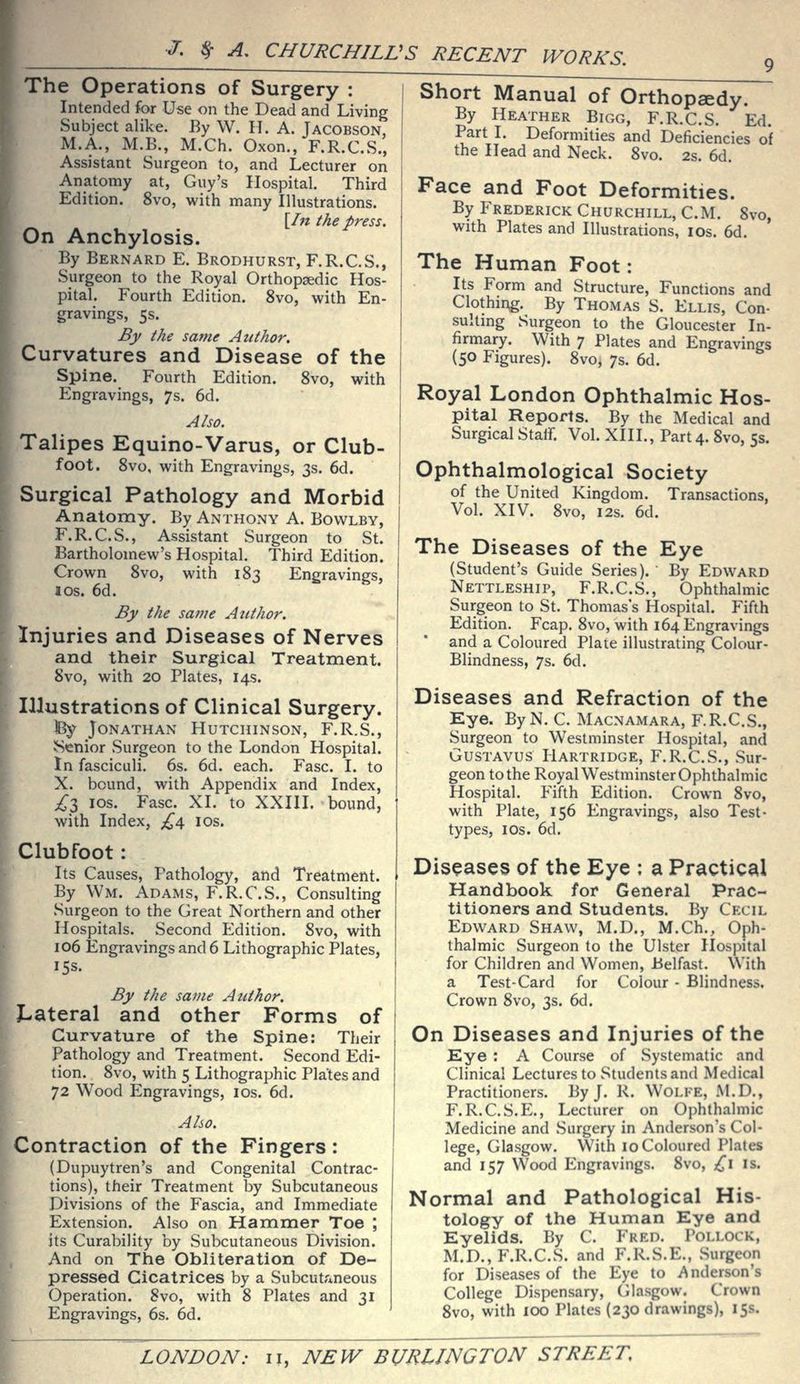 The Operations of Surgery : Intended for Use on the Dead and Living Subject alike. By W. IT. A. Jacobson, M.A., M.B., M.Ch. Oxon., F.R.C.S., Assistant Surgeon to, and Lecturer on Anatomy at, Guy's Hospital. Third Edition. 8vo, with many Illustrations. \In the press. On Anchylosis. By Bernard E. Brodhurst, F.R.C.S., Surgeon to the Royal Orthopaedic Hos- pital. Fourth Edition. 8vo, with En- gravings, 5s. By the same Author. Curvatures and Disease of the Spine. Fourth Edition. 8vo, with Engravings, 7s, 6d. Also. Talipes Equino-Varus, or Club- foot. 8vo, with Engravings, 3s. 6d. Surgical Pathology and Morbid Anatomy. By Anthony A. Bovvlby, F.R.C.S., Assistant Surgeon to St. Bartholomew's Hospital. Third Edition. Crown 8vo, with 183 Engravings, los. 6d. By the same Author. Injuries and Diseases of Nerves and their Surgical Treatment. Svo, with 20 Plates, 14s. Illustrations of Clinical Surgery. iBy Jonathan Hutchinson, F.R.S., ?Senior Surgeon to the London Hospital. In fasciculi. 6s. 6d. each. Fasc. I. to X. bound, with Appendix and Index, ;^3 IDS. Fasc. XI. to XXIII. bound, with Index, £d^ los. Clubfoot: Its Causes, Pathology, and Treatment. By Wm. Adams, F.R.C.S., Consulting Surgeon to the Great Northern and other Hospitals. Second Edition. Svo, with 106 Engravings and 6 Lithographic Plates, 15s. By the same Author. X-ateral and other Forms of Curvature of the Spine: Their Pathology and Treatment. Second Edi- tion. 8vo, with 5 Lithographic Plates and 72 Wood Engravings, los. 6d. Also. Contraction of the Fingers : (Dupuytren's and Congenital Contrac- tions), their Treatment by Subcutaneous Divisions of the Fascia, and Immediate Extension. Also on Hammer Toe ; its Curability by Subcutaneous Division. And on The Obliteration of De- pressed Cicatrices by a Subcutr*neous Operation. Svo, with 8 Plates and 31 Engravings, 6s. 6d. ' Short Manual of Orthopaedy. By Heather Bigg, F.R.C.S. Ed. Part I. Deformities and Deficiencies of the Head and Neck. Svo. 2s. 6d. Face and Foot Deformities. By Frederick Churchill, CM. Svo, with Plates and Illustrations, los. 6d. The Human Foot: Its Form and Structure, Functions and Clothing. By Thomas S. Ellis, Con- sultmg Surgeon to the Gloucester In- firmary. With 7 Plates and Engravings (50 Figures). Svo, 7s. 6d. Royal London Ophthalmic Hos- pital Reports. By the Medical and Surgical Stair. Vol. XIII., Part 4. Svo, 5$. Ophthalmological Society of the United Kingdom. Transactions, Vol. XIV. Svo, I2S. 6d. The Diseases of the Eye (Student's Guide Series). By Edward Nettleship, F.R.C.S., Ophthalmic Surgeon to St. Thomas's Hospital. Fifth Edition. Fcap. Svo, with 164 Engravings and a Coloured Plate illustrating Colour- Blindness, 7s. 6d. Diseases and Refraction of the Kye. ByN. C. Macnamara, F.R.C.S., Surgeon to Westminster Hospital, and Gustavus Hartridge, F.R.C.S., Sur- geon to the Royal Westminster Ophthalmic Hospital. Fifth Edition. Crown Svo, with Plate, 156 Engravings, also Test- types, I OS. 6d. Diseases of the Eye : a Practical Handbook for General Prac- titioners and Students. By Cecil Edward Shaw, M.D., M.Ch., Oph- thalmic Surgeon to the Ulster Hospital for Children and Women, Belfast. With a Test-Card for Colour - Blindness. Crown Svo, 3s. 6d. On Diseases and Injuries of the Eye : A Course of Systematic and Clinical Lectures to Students and Medical Practitioners. By J. R. Wolfe, M.D., F.R.C.S.E., Lecturer on Ophthalmic Medicine and Surgery in Anderson's Col- lege, Glasgow. With 10 Coloured Plates and 157 Wood Engravings. Svo, {,\ is. Normal and Pathological His- tology of the Human Eye and Eyelids. By C. Fred. Pollock, M.D., F.R.C.S. and F.R.S.E., Surgeon for Diseases of the Eye to Anderson's College Dispensary, (ilasgow. Crown Svo, with 100 Plates (230 drawings), 15s.